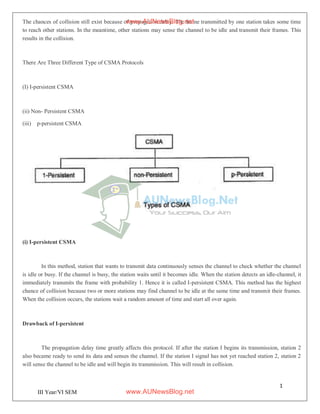 1
5
III Year/VI SEM
The chances of collision still exist because of propagation delay. The frame transmitted by one station takes some time
to reach other stations. In the meantime, other stations may sense the channel to be idle and transmit their frames. This
results in the collision.
There Are Three Different Type of CSMA Protocols
(I) I-persistent CSMA
(ii) Non- Persistent CSMA
(iii) p-persistent CSMA
(i) I-persistent CSMA
In this method, station that wants to transmit data continuously senses the channel to check whether the channel
is idle or busy. If the channel is busy, the station waits until it becomes idle. When the station detects an idle-channel, it
immediately transmits the frame with probability 1. Hence it is called I-persistent CSMA. This method has the highest
chance of collision because two or more stations may find channel to be idle at the same time and transmit their frames.
When the collision occurs, the stations wait a random amount of time and start all over again.
Drawback of I-persistent
The propagation delay time greatly affects this protocol. If after the station I begins its transmission, station 2
also became ready to send its data and senses the channel. If the station I signal has not yet reached station 2, station 2
will sense the channel to be idle and will begin its transmission. This will result in collision.
www.AUNewsBlog.net
www.AUNewsBlog.net
 
