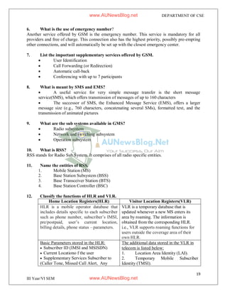 19
III Year/VI SEM
DEPARTMENT OF CSE
6. What is the use of emergency number?
Another service offered by GSM is the emergency number. This service is mandatory for all
providers and free of charge. This connection also has the highest priority, possibly pre-empting
other connections, and will automatically be set up with the closest emergency center.
7. List the important supplementary services offered by GSM.
 User Identification
 Call Forwarding (or Redirection)
 Automatic call-back
 Conferencing with up to 7 participants
8. What is meant by SMS and EMS?
 A useful service for very simple message transfer is the short message
service(SMS), which offers transmission of messages of up to 160 characters
 The successor of SMS, the Enhanced Message Service (EMS), offers a larger
message size (e.g., 760 characters, concatenating several SMs), formatted text, and the
transmission of animated pictures
9. What are the sub systems available in GMS?
 Radio subsystem
 Network and switching subsystem
 Operation subsystem
10. What is RSS?
RSS stands for Radio Sub System. It comprises of all radio specific entities.
11. Name the entities of RSS.
1. Mobile Station (MS)
2. Base Station Subsystem (BSS)
3. Base Transceiver Station (BTS)
4. Base Station Controller (BSC)
12. Classify the functions of HLR and VLR.
Home Location Registers(HLR) Visitor Location Registers(VLR)
HLR is a mobile operator database that
includes details specific to each subscriber
such as phone number, subscriber’s IMSI,
pre/postpaid, user’s current location,
billing details, phone status – parameters.
VLR is a temporary database that is
updated whenever a new MS enters its
area by roaming. The information is
obtained from the corresponding HLR.
i.e., VLR supports roaming functions for
users outside the coverage area of their
own HLR.
Basic Parameters stored in the HLR:
 Subscriber ID (IMSI and MSISDN)
 Current Locationo f the user
 Supplementary Services Subscriber to
(Caller Tone, Missed Call Alert, Any
The additional data stored in the VLR in
telecom is listed below:
1. Location Area Identity (LAI).
2. Temporary Mobile Subscriber
Identity (TMSI).
www.AUNewsBlog.net
www.AUNewsBlog.net
 
