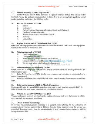 21
III Year/VI SEM
DEPARTMENT OF CSE
17. What is meant by GPRS? May/June 12
GPRS (General Packet Radio Services) is a packet-oriented mobile data service on the
GSM of 3G and 2G cellular communication systems. It is a non-voice, high-speed and useful
packet-switching technology for GSM networks.
18. List out the features of GPRS.
1. Speed
2. Immediacy
3. Packet Switched Resource Allocation (Spectrum Efficiency)
4. Flexible Channel Allocation
5. Traffic characteristics suitable for GPRS
6. Mobility
7. Localization
19. Explain in what ways is GPRS better than GSM?
GSM uses a billing system based on the time of connection whereas GPRS uses a billing system
based on the amount of transmitted data.
20. What are the goals of GPRS?
1. Open Architecture
2. Consistent IP services
3. Same infrastructure for different air interfaces
4. Integrated telephony and Internet infrastructure
5. Service innovation independent of infrastructure
21. What are the services offered by GPRS?
GPRS offers end-to-end packet-switched data transfer services which can be categorized into the
following two types:
1. Point-To-Point Service (PTP): It is between two users and can either be connectionless or
connection-oriented.
2. Point-To-Multipoint Service (PTM): It is a data transfer service from one user to multiple
users.
22. Point out the purpose of EIR in Mobile Computing.
Equipment Identity Register (EIR) is a database that used to track handsets using the IMEI. It
helps to block calls from stolen, unauthorized, or defective mobiles.
23. What is the use of VOIP? May/June 2013
Voice over Internet protocol, a technology for making telephone calls over the Internet in which
speech sounds are converted into binary.
24. What is meant by roaming?
In wireless telecommunications, roaming is a general term referring to the extension of
connectivity service in a location that is different from the home location where the service was
registered. Roaming ensures that the wireless device is kept connected to the network, without
losing the connection
www.AUNewsBlog.net
www.AUNewsBlog.net
 