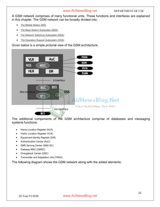 23
III Year/VI SEM
DEPARTMENT OF CSE
A GSM network comprises of many functional units. These functions and interfaces are explained
in this chapter. The GSM network can be broadly divided into:
 The Mobile Station (MS)
 The Base Station Subsystem (BSS)
 The Network Switching Subsystem (NSS)
 The Operation Support Subsystem (OSS)
Given below is a simple pictorial view of the GSM architecture.
The additional components of the GSM architecture comprise of databases and messaging
systems functions:
 Home Location Register (HLR)
 Visitor Location Register (VLR)
 Equipment Identity Register (EIR)
 Authentication Center (AuC)
 SMS Serving Center (SMS SC)
 Gateway MSC (GMSC)
 Chargeback Center (CBC)
 Transcoder and Adaptation Unit (TRAU)
The following diagram shows the GSM network along with the added elements:
www.AUNewsBlog.net
www.AUNewsBlog.net
 