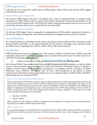27
III Year/VI SEM
GPRS Support Nodes
Following two new components, called Gateway GPRS Support Nodes (GSNs) and, Serving GPRS Support
Node (SGSN) are added:
Gateway GPRS Support Node (GGSN)
The Gateway GPRS Support Node acts as an interface and a router to external networks. It contains routing
information for GPRS mobiles, which is used to tunnel packets through the IP based internal backbone to the
correct Serving GPRS Support Node. The GGSN also collects charging information connected to the use of the
external data networks and can act as a packet filter for incoming traffic.
Serving GPRS Support Node (SGSN)
The Serving GPRS Support Node is responsible for authentication of GPRS mobiles, registration of mobiles in
the network, mobility management, and collecting information on charging for the use of the air interface.
Internal Backbone
The internal backbone is an IP based network used to carry packets between different GSNs. Tunnelling is used
between SGSNs and GGSNs, so the internal backbone does not need any information about domains outside
the GPRS network. Signalling from a GSN to a MSC, HLR or EIR is done using SS7.
Routing Area
GPRS introduces the concept of a Routing Area. This concept is similar to Location Area in GSM, except that
it generally contains fewer cells. Because routing areas are smaller than location areas, less radio resources are
used While broadcasting a page message.
4. Explain in detail about UMTS Architecture and its Services. [U] May/June 2016
The Universal Mobile Telecommunications System (UMTS), based on the GSM standards, is a mobile cellular
system of third generation that is maintained by 3GPP (3rd Generation Partnership Project). It specifies a
complete network system and the technology described in it is popularly referred as Freedom of Mobile
Multimedia Access (FOMA). This tutorial starts off with a brief introduction to the history of mobile
communication and cellular concepts and gradually moves on to explain the basics of GSM, GPRS, and EDGE,
before getting into the concepts of UMTS.
UMTS - Radio Interface and Radio Network Aspects
After the introduction of UMTS the amount of wide area data transmission by mobile users had picked up. But for the
local wireless transmissions such as WLAN and DSL, technology has increased at a much higher rate. Hence, it was
important to consider the data transmission rates equal to the category of fixed line broadband, when WIMAX has
already set high targets for transmission rates. It was clear that the new 3GPP radio technology Evolved UTRA (E-
UTRA, synonymous with the LTE radio interface) had to become strongly competitive in all respect and for that
following target transmission rates were defined −
 Downlink: 100 Mb/s
 Uplink: 50 Mb/s
Above numbers are only valid for a reference configuration of two antennas for reception and one transmit antenna in
the terminal, and within a 20 MHz spectrum allocation.
UMTS – All IP Vision
A very general principle was set forth for the Evolved 3GPP system. It should “all IP”, means that the IP connectivity is
the basic service which is provided to the users. All other layer services like voice, video, messaging, etc. are built on
that.
www.AUNewsBlog.net
www.AUNewsBlog.net
 