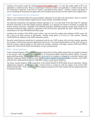 28
III Year/VI SEM
Looking at the protocol stacks for interfaces between the network nodes, it is clear that simple model of IP is not
applicable to a mobile network. There are virtual layers in between, which is not applicable to a mobile network. There
are virtual layer in between, in the form of “tunnels”, providing the three aspects - mobility, security, and quality of
service. Resulting, IP based protocols appear both on the transport layer (between network nodes) and on higher layers.
UMTS – Requirements of the New Architecture
There is a new architecture that covers good scalability, separately for user plane and control plane. There is a need for
different types of terminal mobility support that are: fixed, nomadic, and mobile terminals.
The minimum transmission and signaling overhead especially in air, in an idle mode of the dual mode UE signaling
should be minimized, in the radio channel multicast capability. It is required to be reused or extended, as roaming and
network sharing restrictions, compatible with traditional principles established roaming concept, quite naturally, the
maximum transmission delay required is equivalent to the fixed network, specifically less than 5 milliseconds, set to
control plane is less than 200 milliseconds delay target.
Looking at the evolution of the 3GPP system in full, it may not seem less complex than traditional 3GPP system, but
this is due to the huge increase in functionality. Another strong desire is to arrive at a flat structure, reducing
CAPEX/OPEX for operators in the 3GPP architecture carriers.
Powerful control functions should also be maintained with the new 3GPP systems, both real-time seamless operation
(for example, VoIP) and non-real-time applications and services. The system should perform well for VoIP services in
both the scenarios. Special attention is also paid to the seamless continuity with legacy systems (3GPP and 3GPP2),
supports the visited network traffic local breakout of voice communications.
UMTS – Security and Privacy
Visitor Location Register (VLR) and SNB are used to keep track of all the mobile stations that are currently connected
to the network. Each subscriber can be identified by its International Mobile Subscriber Identity (IMSI). To protect
against profiling attacks, the permanent identifier is sent over the air interface as infrequently as possible. Instead, local
identities Temporary Mobile Subscriber force (TMSI) is used to identify a subscriber whenever possible. Each UMTS
subscriber has a dedicated home network with which it shares a secret key Ki long term.
The Home Location Register (HLR) keeps track of the current location of all the home network subscribers. Mutual
authentication between a mobile station and a visited network is carried out with the support of the current GSN
(SGSN) and the MSC / VLR, respectively. UMTS supports encryption of the radio interface and the integrity protection
of signaling messages.
www.AUNewsBlog.net
www.AUNewsBlog.net
 