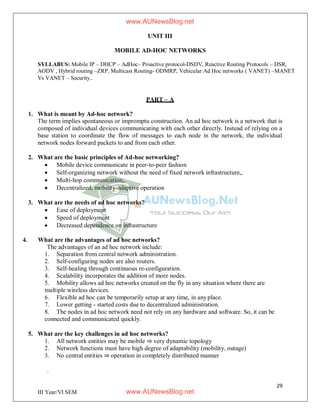 29
III Year/VI SEM
UNIT III
MOBILE AD-HOC NETWORKS
SYLLABUS: Mobile IP – DHCP – AdHoc– Proactive protocol-DSDV, Reactive Routing Protocols – DSR,
AODV , Hybrid routing –ZRP, Multicast Routing- ODMRP, Vehicular Ad Hoc networks ( VANET) –MANET
Vs VANET – Security..
PART – A
1. What is meant by Ad-hoc network?
The term implies spontaneous or impromptu construction. An ad hoc network is a network that is
composed of individual devices communicating with each other directly. Instead of relying on a
base station to coordinate the flow of messages to each node in the network, the individual
network nodes forward packets to and from each other.
2. What are the basic principles of Ad-hoc networking?
 Mobile device communicate in peer-to-peer fashion
 Self-organizing network without the need of fixed network infrastructure„
 Multi-hop communication„
 Decentralized, mobility-adaptive operation
3. What are the needs of ad hoc networks?
 Ease of deployment
 Speed of deployment
 Decreased dependence on infrastructure
4. What are the advantages of ad hoc networks?
The advantages of an ad hoc network include:
1. Separation from central network administration.
2. Self-configuring nodes are also routers.
3. Self-healing through continuous re-configuration.
4. Scalability incorporates the addition of more nodes.
5. Mobility allows ad hoc networks created on the fly in any situation where there are
multiple wireless devices.
6. Flexible ad hoc can be temporarily setup at any time, in anyplace.
7. Lower getting - started costs due to decentralized administration.
8. The nodes in ad hoc network need not rely on any hardware and software. So, it can be
connected and communicated quickly.
5. What are the key challenges in ad hoc networks?
1. All network entities may be mobile ⇒ very dynamic topology
2. Network functions must have high degree of adaptability (mobility, outage)
3. No central entities ⇒ operation in completely distributed manner
.
www.AUNewsBlog.net
www.AUNewsBlog.net
 
