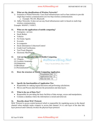 3
III Year/VI SEM
DEPARTMENT OF CSE
10. What are the classifications of Wireless Networks?
i) Extension of Wired Networks: Uses fixed infrastructures such as base stations to provide
single hop wireless communication (or) two-hop wireless communication.
a. Example: WLAN, Bluetooth
ii) Adhoc Networks: It does not use any fixed infrastructure and it is based on multi-hop
wireless communication.
Example: MANET, VANET.
11. What are the applications of mobile computing?
 Emergency services
 Stock Broker
 Vehicles
 For Estate Agents
 In courts
 In companies
 Stock Information Collection/Control
 Credit Card Verification
 Taxi/Truck Dispatch
 Electronic Mail/Paging
12. List out the characteristics of Mobile Computing.
(i) Ubiquity
(ii) Location Awareness
(iii)Adaptation
(iv)Broadcast
(v) Personalization
13. Draw the structure of Mobile Computing Application.
Presentation (tier -1)
Application (tier -2)
Data tier (tier -3)
14. Specify the functionalities of Application Tier.
 Responsible for making logical decisions and performing calculations.
 Moves and Process data between the presentation and data layers.
15. What is the use of Data Tier?
 Responsible for providing the basic facilities of data storage, access and manipulation.
 Contains a database where the information is stored and retrieved.
16. Describe about MAC Protocol.
MAC Protocol is access control protocol which is responsible for regulating access to the shared
channel when multiple nodes compete to access that channel. It is a sub layer of the data link
layer protocol and it directly invokes the physical layer protocol.
www.AUNewsBlog.net
www.AUNewsBlog.net
 