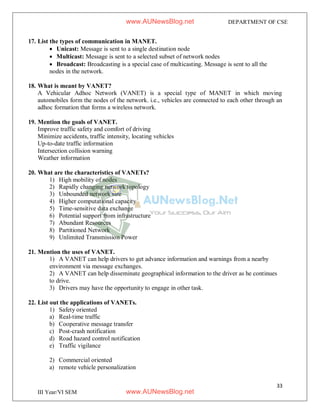 33
III Year/VI SEM
DEPARTMENT OF CSE
17. List the types of communication in MANET.
 Unicast: Message is sent to a single destination node
 Multicast: Message is sent to a selected subset of network nodes
 Broadcast: Broadcasting is a special case of multicasting. Message is sent to all the
nodes in the network.
18. What is meant by VANET?
A Vehicular Adhoc Network (VANET) is a special type of MANET in which moving
automobiles form the nodes of the network. i.e., vehicles are connected to each other through an
adhoc formation that forms a wireless network.
19. Mention the goals of VANET.
Improve traffic safety and comfort of driving
Minimize accidents, traffic intensity, locating vehicles
Up-to-date traffic information
Intersection collision warning
Weather information
20. What are the characteristics of VANETs?
1) High mobility of nodes
2) Rapidly changing network topology
3) Unbounded network size
4) Higher computational capacity
5) Time-sensitive data exchange
6) Potential support from infrastructure
7) Abundant Resources
8) Partitioned Network
9) Unlimited Transmission Power
21. Mention the uses of VANET.
1) A VANET can help drivers to get advance information and warnings from a nearby
environment via message exchanges.
2) A VANET can help disseminate geographical information to the driver as he continues
to drive.
3) Drivers may have the opportunity to engage in other task.
22. List out the applications of VANETs.
1) Safety oriented
a) Real-time traffic
b) Cooperative message transfer
c) Post-crash notification
d) Road hazard control notification
e) Traffic vigilance
2) Commercial oriented
a) remote vehicle personalization
www.AUNewsBlog.net
www.AUNewsBlog.net
 
