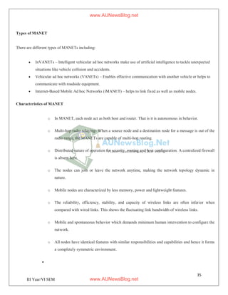 35
III Year/VI SEM
Types of MANET
There are different types of MANETs including:
 InVANETs – Intelligent vehicular ad hoc networks make use of artificial intelligence to tackle unexpected
situations like vehicle collision and accidents.
 Vehicular ad hoc networks (VANETs) – Enables effective communication with another vehicle or helps to
communicate with roadside equipment.
 Internet-Based Mobile Ad hoc Networks (iMANET) – helps to link fixed as well as mobile nodes.
Characteristics of MANET
o In MANET, each node act as both host and router. That is it is autonomous in behavior.
o Multi-hop radio relaying- When a source node and a destination node for a message is out of the
radio range, the MANETs are capable of multi-hop routing.
o Distributed nature of operation for security, routing and host configuration. A centralized firewall
is absent here.
o The nodes can join or leave the network anytime, making the network topology dynamic in
nature.
o Mobile nodes are characterized by less memory, power and lightweight features.
o The reliability, efficiency, stability, and capacity of wireless links are often inferior when
compared with wired links. This shows the fluctuating link bandwidth of wireless links.
o Mobile and spontaneous behavior which demands minimum human intervention to configure the
network.
o All nodes have identical features with similar responsibilities and capabilities and hence it forms
a completely symmetric environment.

www.AUNewsBlog.net
www.AUNewsBlog.net
 