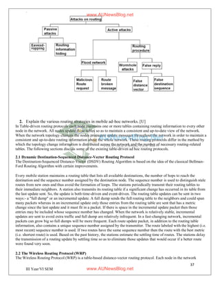37
III Year/VI SEM
2. Explain the various routing strategies in mobile ad-hoc networks. [U]
In Table-driven routing protocols each node maintains one or more tables containing routing information to every other
node in the network. All nodes update these tables so as to maintain a consistent and up-to-date view of the network.
When the network topology changes the nodes propagate update messages throughout the network in order to maintain a
consistent and up-to-date routing information about the whole network. These routing protocols differ in the method by
which the topology change information is distributed across the network and the number of necessary routing-related
tables. The following sections discuss some of the existing table-driven ad hoc routing protocols.
2.1 Dynamic Destination-Sequenced Distance-Vector Routing Protocol
The Destination-Sequenced Distance-Vector (DSDV) Routing Algorithm is based on the idea of the classical Bellman-
Ford Routing Algorithm with certain improvements.
Every mobile station maintains a routing table that lists all available destinations, the number of hops to reach the
destination and the sequence number assigned by the destination node. The sequence number is used to distinguish stale
routes from new ones and thus avoid the formation of loops. The stations periodically transmit their routing tables to
their immediate neighbors. A station also transmits its routing table if a significant change has occurred in its table from
the last update sent. So, the update is both time-driven and event-driven. The routing table updates can be sent in two
ways:- a "full dump" or an incremental update. A full dump sends the full routing table to the neighbors and could span
many packets whereas in an incremental update only those entries from the routing table are sent that has a metric
change since the last update and it must fit in a packet. If there is space in the incremental update packet then those
entries may be included whose sequence number has changed. When the network is relatively stable, incremental
updates are sent to avoid extra traffic and full dump are relatively infrequent. In a fast-changing network, incremental
packets can grow big so full dumps will be more frequent. Each route update packet, in addition to the routing table
information, also contains a unique sequence number assigned by the transmitter. The route labeled with the highest (i.e.
most recent) sequence number is used. If two routes have the same sequence number then the route with the best metric
(i.e. shortest route) is used. Based on the past history, the stations estimate the settling time of routes. The stations delay
the transmission of a routing update by settling time so as to eliminate those updates that would occur if a better route
were found very soon.
2.2 The Wireless Routing Protocol (WRP)
The Wireless Routing Protocol (WRP) is a table-based distance-vector routing protocol. Each node in the network
www.AUNewsBlog.net
www.AUNewsBlog.net
 