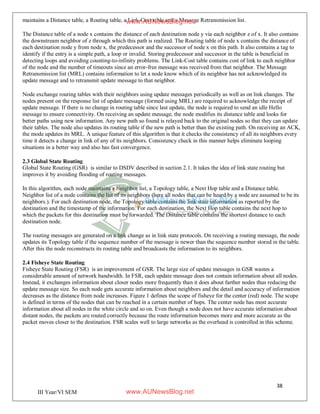 38
III Year/VI SEM
maintains a Distance table, a Routing table, a Link-Cost table and a Message Retransmission list.
The Distance table of a node x contains the distance of each destination node y via each neighbor z of x. It also contains
the downstream neighbor of z through which this path is realized. The Routing table of node x contains the distance of
each destination node y from node x, the predecessor and the successor of node x on this path. It also contains a tag to
identify if the entry is a simple path, a loop or invalid. Storing predecessor and successor in the table is beneficial in
detecting loops and avoiding counting-to-infinity problems. The Link-Cost table contains cost of link to each neighbor
of the node and the number of timeouts since an error-free message was received from that neighbor. The Message
Retransmission list (MRL) contains information to let a node know which of its neighbor has not acknowledged its
update message and to retransmit update message to that neighbor.
Node exchange routing tables with their neighbors using update messages periodically as well as on link changes. The
nodes present on the response list of update message (formed using MRL) are required to acknowledge the receipt of
update message. If there is no change in routing table since last update, the node is required to send an idle Hello
message to ensure connectivity. On receiving an update message, the node modifies its distance table and looks for
better paths using new information. Any new path so found is relayed back to the original nodes so that they can update
their tables. The node also updates its routing table if the new path is better than the existing path. On receiving an ACK,
the mode updates its MRL. A unique feature of this algorithm is that it checks the consistency of all its neighbors every
time it detects a change in link of any of its neighbors. Consistency check in this manner helps eliminate looping
situations in a better way and also has fast convergence.
2.3 Global State Routing
Global State Routing (GSR) is similar to DSDV described in section 2.1. It takes the idea of link state routing but
improves it by avoiding flooding of routing messages.
In this algorithm, each node maintains a Neighbor list, a Topology table, a Next Hop table and a Distance table.
Neighbor list of a node contains the list of its neighbors (here all nodes that can be heard by a node are assumed to be its
neighbors.). For each destination node, the Topology table contains the link state information as reported by the
destination and the timestamp of the information. For each destination, the Next Hop table contains the next hop to
which the packets for this destination must be forwarded. The Distance table contains the shortest distance to each
destination node.
The routing messages are generated on a link change as in link state protocols. On receiving a routing message, the node
updates its Topology table if the sequence number of the message is newer than the sequence number stored in the table.
After this the node reconstructs its routing table and broadcasts the information to its neighbors.
2.4 Fisheye State Routing
Fisheye State Routing (FSR) is an improvement of GSR. The large size of update messages in GSR wastes a
considerable amount of network bandwidth. In FSR, each update message does not contain information about all nodes.
Instead, it exchanges information about closer nodes more frequently than it does about farther nodes thus reducing the
update message size. So each node gets accurate information about neighbors and the detail and accuracy of information
decreases as the distance from node increases. Figure 1 defines the scope of fisheye for the center (red) node. The scope
is defined in terms of the nodes that can be reached in a certain number of hops. The center node has most accurate
information about all nodes in the white circle and so on. Even though a node does not have accurate information about
distant nodes, the packets are routed correctly because the route information becomes more and more accurate as the
packet moves closer to the destination. FSR scales well to large networks as the overhead is controlled in this scheme.
www.AUNewsBlog.net
www.AUNewsBlog.net
 