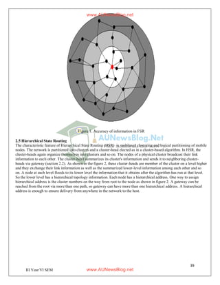 39
III Year/VI SEM
Figure 1. Accuracy of information in FSR
2.5 Hierarchical State Routing
The characteristic feature of Hierarchical State Routing (HSR) is multilevel clustering and logical partitioning of mobile
nodes. The network is partitioned into clusters and a cluster-head elected as in a cluster-based algorithm. In HSR, the
cluster-heads again organize themselves into clusters and so on. The nodes of a physical cluster broadcast their link
information to each other. The cluster-head summarizes its cluster's information and sends it to neighboring cluster-
heads via gateway (section 2.2). As shown in the figure 2, these cluster-heads are member of the cluster on a level higher
and they exchange their link information as well as the summarized lower-level information among each other and so
on. A node at each level floods to its lower level the information that it obtains after the algorithm has run at that level.
So the lower level has a hierarchical topology information. Each node has a hierarchical address. One way to assign
hierarchical address is the cluster numbers on the way from root to the node as shown in figure 2. A gateway can be
reached from the root via more than one path, so gateway can have more than one hierarchical address. A hierarchical
address is enough to ensure delivery from anywhere in the network to the host.
www.AUNewsBlog.net
www.AUNewsBlog.net
 