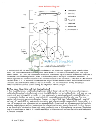 40
III Year/VI SEM
Figure 2. An example of clustering in HSR
In addition, nodes are also partitioned into logical subnetworks and each node is assigned a logical address <subnet,
host>. Each subnetwork has a location management server (LMS). All the nodes of that subnet register their logical
address with the LMS. The LMS advertise their hierarchical address to the top levels and the information is sent down to
all LMS too. The transport layer sends a packet to the network layer with the logical address of the destination. The
network layer finds the hierarchical address of the hierarchical address of the destinationÆs LMS from its LMS and then
sends the packet to it. The destinationÆs LMS forwards the packet to the destination. Once the source and destination
know each otherÆs hierarchical addresses, they can bypass the LMS and communicate directly. Since logical
address/hierarchical address is used for routing, it is adaptable to network changes.
2.6 Zone-based Hierarchical Link State Routing Protocol
In Zone-based Hierarchical Link State Routing Protocol (ZHLS, the network is divided into non-overlapping zones.
Unlike other hierarchical protocols, there is no zone-head. ZHLS defines two levels of topologies - node level and zone
level. A node level topology tells how nodes of a zone are connected to each other physically. A virtual link between
two zones exists if at least one node of a zone is physically connected to some node of the other zone. Zone level
topology tells how zones are connected together. There are two types of Link State Packets (LSP) as well - node LSP
and zone LSP. A node LSP of a node contains its neighbor node information and is propagated with the zone where as a
zone LSP contains the zone information and is propagated globally. So each node has full node connectivity knowledge
about the nodes in its zone and only zone connectivity information about other zones in the network. So given the zone
id and the node id of a destination, the packet is routed based on the zone id till it reaches the correct zone. Then in that
zone, it is routed based on node id. A <zone id, node id@gt; of the destination is sufficient for routing so it is adaptable
to changing topologies.
www.AUNewsBlog.net
www.AUNewsBlog.net
 
