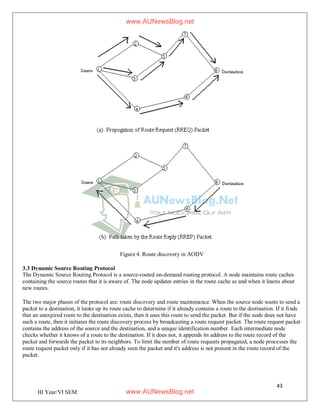 43
III Year/VI SEM
Figure 4. Route discovery in AODV
3.3 Dynamic Source Routing Protocol
The Dynamic Source Routing Protocol is a source-routed on-demand routing protocol. A node maintains route caches
containing the source routes that it is aware of. The node updates entries in the route cache as and when it learns about
new routes.
The two major phases of the protocol are: route discovery and route maintenance. When the source node wants to send a
packet to a destination, it looks up its route cache to determine if it already contains a route to the destination. If it finds
that an unexpired route to the destination exists, then it uses this route to send the packet. But if the node does not have
such a route, then it initiates the route discovery process by broadcasting a route request packet. The route request packet
contains the address of the source and the destination, and a unique identification number. Each intermediate node
checks whether it knows of a route to the destination. If it does not, it appends its address to the route record of the
packet and forwards the packet to its neighbors. To limit the number of route requests propagated, a node processes the
route request packet only if it has not already seen the packet and it's address is not present in the route record of the
packet.
www.AUNewsBlog.net
www.AUNewsBlog.net
 