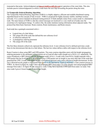 45
III Year/VI SEM
truncated at that point. Acknowledgment packets are used to verify the correct operation of the route links. This also
includes passive acknowledgments in which a node hears the next hop forwarding the packet along the route.
3.4 Temporally Ordered Routing Algorithm
The Temporally Ordered Routing Algorithm (TORA) is a highly adaptive, efficient and scalable distributed routing
algorithm based on the concept of link reversal . TORA is proposed for highly dynamic mobile, multihop wireless
networks. It is a source-initiated on-demand routing protocol. It finds multiple routes from a source node to a destination
node. The main feature of TORA is that the control messages are localized to a very small set of nodes near the
occurrence of a topological change. To achieve this, the nodes maintain routing information about adjacent nodes. The
protocol has three basic functions: Route creation, Route maintenance, and Route erasure.
Each node has a quintuple associated with it -
 Logical time of a link failure
 The unique ID of the node that defined the new reference level
 A reflection indicator bit
 A propagation ordering parameter
 The unique ID of the node
The first three elements collectively represent the reference level. A new reference level is defined each time a node
loses its last downstream link due to a link failure. The last two values define a delta with respect to the reference level.
Route Creation is done using QRY and UPD packets. The route creation algorithm starts with the height (propagation
ordering parameter in the quintuple) of destination set to 0 and all other node's height set to NULL (i.e. undefined). The
source broadcasts a QRY packet with the destination node's id in it. A node with a non-NULL height responds with a
UPD packet that has its height in it. A node receiving a UPD packet sets its height to one more than that of the node that
generated the UPD. A node with higher height is considered upstream and a node with lower height downstream. In this
way a directed acyclic graph is constructed from source to the destination. Figure 6 illustrates a route creation process in
TORA. As shown in figure 6a, node 5 does not propagate QRY from node 3 as it has already seen and propagated QRY
message from node 2. In figure 6b, the source (i.e. node 1) may have received a UPD each from node 2 or node 3 but
since node 4 gives it lesser height, it retains that height.
www.AUNewsBlog.net
www.AUNewsBlog.net
 