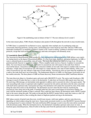 47
III Year/VI SEM
Figure 6. Re-establishing route on failure of link 5-7. The new reference level is node 5.
In the route erasure phase, TORA floods a broadcast clear packet (CLR) throughout the network to erase invalid routes.
In TORA there is a potential for oscillations to occur, especially when multiple sets of coordinating nodes are
concurrently detecting partitions, erasing routes, and building new routes based on each other. Because TORA uses
internodal coordination, its instability problem is similar to the "count-to-infinity" problem in distance-vector routing
protocols, except that such oscillations are temporary and route convergence will ultimately occur.
3.5 Associativity Based Routing
The Associativity Based Routing (ABR) protocol is a new approach for routing proposed in ABR defines a new metric
for routing known as the degree of association stability. It is free from loops, deadlock, and packet duplicates. In ABR, a
route is selected based on associativity states of nodes. The routes thus selected are liked to be long-lived. All node
generate periodic beacons to signify its existence. When a neighbor node receives a beacon, it updates its associativity
tables. For every beacon received, a node increments its associativity tick with respect to the node from which it
received the beacon. Association stability means connection stability of one node with respect to another node over time
and space. A high value of associativity tick with respect to a node indicates a low state of node mobility, while a low
value of associativity tick may indicate a high state of node mobility. Associativity ticks are reset when the neighbors of
a node or the node itself move out of proximity. The fundamental objective of ABR is to find longer-lived routes for ad
hoc mobile networks. The three phases of ABR are Route discovery, Route reconstruction (RRC) and Route deletion.
The route discovery phase is a broadcast query and await-reply (BQ-REPLY) cycle. The source node broadcasts a BQ
message in search of nodes that have a route to the destination. A node does not forward a BQ request more than once.
On receiving a BQ message, an intermediate node appends its address and its associativity ticks to the query packet. The
next succeeding node erases its upstream node neighbors' associativity tick entries and retains only the entry concerned
with itself and its upstream node. Each packet arriving at the destination will contain the associativity ticks of the nodes
along the route from source to the destination. The destination can now select the best route by examining the
associativity ticks along each of the paths. If multiple paths have the same overall degree of association stability, the
route with the minimum number of hops is selected. Once a path has been chosen, the destination sends a REPLY packet
back to the source along this path. The nodes on the path that the REPLY packet follows mark their routes as valid. All
other routes remain inactive, thus avoiding the chance of duplicate packets arriving at the destination.
RRC phase consists of partial route discovery, invalid route erasure, valid route updates, and new route discovery,
depending on which node(s) along the route move. Source node movement results in a new BQ-REPLY process because
the routing protocol is source-initiated. The route notification (RN) message is used to erase the route entries associated
with downstream nodes. When the destination moves, the destination's immediate upstream node erases its route. A
localized query (LQ [H]) process, where H refers to the hop count from the upstream node to the destination, is initiated
www.AUNewsBlog.net
www.AUNewsBlog.net
 