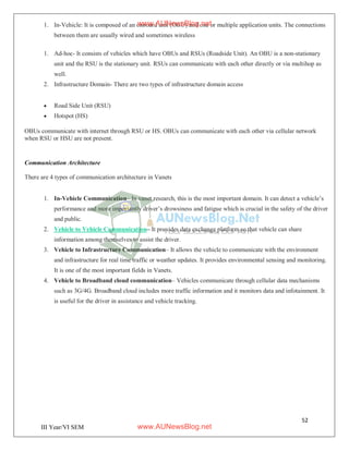 52
III Year/VI SEM
1. In-Vehicle: It is composed of an onboard unit (OBU) and one or multiple application units. The connections
between them are usually wired and sometimes wireless
1. Ad-hoc- It consists of vehicles which have OBUs and RSUs (Roadside Unit). An OBU is a non-stationary
unit and the RSU is the stationary unit. RSUs can communicate with each other directly or via multihop as
well.
2. Infrastructure Domain- There are two types of infrastructure domain access
 Road Side Unit (RSU)
 Hotspot (HS)
OBUs communicate with internet through RSU or HS. OBUs can communicate with each other via cellular network
when RSU or HSU are not present.
Communication Architecture
There are 4 types of communication architecture in Vanets
1. In-Vehicle Communication– In vanet research, this is the most important domain. It can detect a vehicle’s
performance and more importantly driver’s drowsiness and fatigue which is crucial in the safety of the driver
and public.
2. Vehicle to Vehicle Communication– It provides data exchange platform so that vehicle can share
information among themselves to assist the driver.
3. Vehicle to Infrastructure Communication– It allows the vehicle to communicate with the environment
and infrastructure for real time traffic or weather updates. It provides environmental sensing and monitoring.
It is one of the most important fields in Vanets.
4. Vehicle to Broadband cloud communication– Vehicles communicate through cellular data mechanisms
such as 3G/4G. Broadband cloud includes more traffic information and it monitors data and infotainment. It
is useful for the driver in assistance and vehicle tracking.
www.AUNewsBlog.net
www.AUNewsBlog.net
 