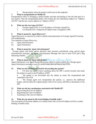 56
III Year/VI SEM
DEPARTMENT OF CSE
2. Decapsulation when the packet is delivered at that endpoint.
7. What is encapsulation in Mobile IP.
Encapsulation refers to arranging a packet header and data and putting it into the data part of a
new packet. Thus the encapsulated packet will contain the new destination address as “Address
of COA” and the new source address as “Address of HA”.
8. What are the two types of COA?
1. Foreign Agent COA: It is an IP address of Foreign Agent(FA).
2. Co-located COA: Temporary IP address that is assigned to MN.
9. What is meant by Agent Discovery?
Agent Discovery is a process by which a mobile node determines its Foreign Agent(FA) during
call establishment.
Two methods of Agent Discovery:
(i) Agent Advertisement
(ii) Agent Solicitation
10. What is meant by Agent Advertisement?
Foreign agents and home agents advertise their presence periodically using special agent
advertisement messages. An Agent Advertisement Message lists one or more COA and a flag
indicating whether
11. What is meant by Agent Solicitation?
Agent Solicitation is an Agent Discovery process which is used to search for a foreign agent.
Agent Solicitation message is sent if a mobile node does not receive any COA.
12. What are the mechanisms used for forwarding the packet?
 CN does not need to know anything about the MN’s current location and sends
the packet as usual to the IP address of MN
 The packet is not forwarded into the subnet as usual, but encapsulated and
tunnelled to the COA
 The foreign agent now decapsulates the packet, i.e., removes the additional
header, and forwards the original packet with CN as source and MN as destination to the
MN
13. What are the key mechanisms associated with Mobile IP?
1. Discovering the Care-of-Address
2. Registering the Care-of-Address
3. Tunneling to the Care-of-Address
14. What do you mean by the term binding of mobile node?
The association of the home address of a mobile node with a Care-Of-Address (COA) is called
binding of mobile node.
www.AUNewsBlog.net
www.AUNewsBlog.net
 