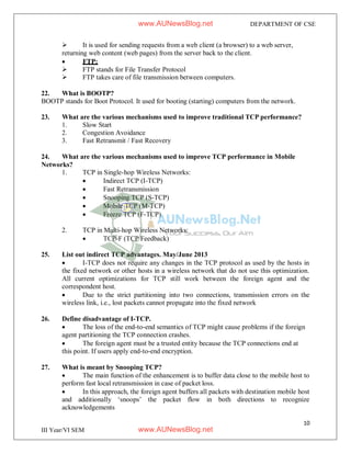 10
III Year/VI SEM
DEPARTMENT OF CSE
 It is used for sending requests from a web client (a browser) to a web server,
returning web content (web pages) from the server back to the client.
 FTP:
 FTP stands for File Transfer Protocol
 FTP takes care of file transmission between computers.
22. What is BOOTP?
BOOTP stands for Boot Protocol. It used for booting (starting) computers from the network.
23. What are the various mechanisms used to improve traditional TCP performance?
1. Slow Start
2. Congestion Avoidance
3. Fast Retransmit / Fast Recovery
24. What are the various mechanisms used to improve TCP performance in Mobile
Networks?
1. TCP in Single-hop Wireless Networks:
 Indirect TCP (I-TCP)
 Fast Retransmission
 Snooping TCP (S-TCP)
 Mobile TCP (M-TCP)
 Freeze TCP (F-TCP)
2. TCP in Multi-hop Wireless Networks:
 TCP-F (TCP Feedback)
25. List out indirect TCP advantages. May/June 2013
 I-TCP does not require any changes in the TCP protocol as used by the hosts in
the fixed network or other hosts in a wireless network that do not use this optimization.
All current optimizations for TCP still work between the foreign agent and the
correspondent host.
 Due to the strict partitioning into two connections, transmission errors on the
wireless link, i.e., lost packets cannot propagate into the fixed network
26. Define disadvantage of I-TCP.
 The loss of the end-to-end semantics of TCP might cause problems if the foreign
agent partitioning the TCP connection crashes.
 The foreign agent must be a trusted entity because the TCP connections end at
this point. If users apply end-to-end encryption.
27. What is meant by Snooping TCP?
 The main function of the enhancement is to buffer data close to the mobile host to
perform fast local retransmission in case of packet loss.
 In this approach, the foreign agent buffers all packets with destination mobile host
and additionally ‘snoops’ the packet flow in both directions to recognize
acknowledgements
www.AUNewsBlog.net
www.AUNewsBlog.net
 