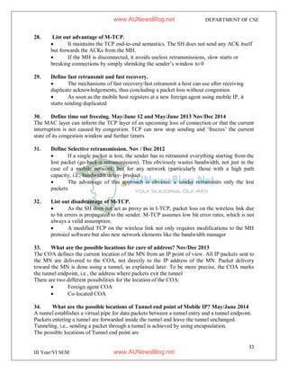 11
III Year/VI SEM
DEPARTMENT OF CSE
28. List out advantage of M-TCP.
 It maintains the TCP end-to-end semantics. The SH does not send any ACK itself
but forwards the ACKs from the MH.
 If the MH is disconnected, it avoids useless retransmissions, slow starts or
breaking connections by simply shrinking the sender’s window to 0
29. Define fast retransmit and fast recovery.
 The mechanisms of fast recovery/fast retransmit a host can use after receiving
duplicate acknowledgements, thus concluding a packet loss without congestion.
 As soon as the mobile host registers at a new foreign agent using mobile IP, it
starts sending duplicated
30. Define time out freezing. May/June 12 and May/June 2013 Nov/Dec 2014
The MAC layer can inform the TCP layer of an upcoming loss of connection or that the current
interruption is not caused by congestion. TCP can now stop sending and ‘freezes’ the current
state of its congestion window and further timers
31. Define Selective retransmission. Nov / Dec 2012
 If a single packet is lost, the sender has to retransmit everything starting from the
lost packet (go-back-n retransmission). This obviously wastes bandwidth, not just in the
case of a mobile network, but for any network (particularly those with a high path
capacity, i.e., bandwidth delay- product
 The advantage of this approach is obvious: a sender retransmits only the lost
packets
32. List out disadvantage of M-TCP.
 As the SH does not act as proxy as in I-TCP, packet loss on the wireless link due
to bit errors is propagated to the sender. M-TCP assumes low bit error rates, which is not
always a valid assumption.
 A modified TCP on the wireless link not only requires modifications to the MH
protocol software but also new network elements like the bandwidth manager
33. What are the possible locations for care of address? Nov/Dec 2013
The COA defines the current location of the MN from an IP point of view. All IP packets sent to
the MN are delivered to the COA, not directly to the IP address of the MN. Packet delivery
toward the MN is done using a tunnel, as explained later. To be more precise, the COA marks
the tunnel endpoint, i.e., the address where packets exit the tunnel
There are two different possibilities for the location of the COA:
 Foreign agent COA
 Co-located COA
34. What are the possible locations of Tunnel end point of Mobile IP? May/June 2014
A tunnel establishes a virtual pipe for data packets between a tunnel entry and a tunnel endpoint.
Packets entering a tunnel are forwarded inside the tunnel and leave the tunnel unchanged.
Tunneling, i.e., sending a packet through a tunnel is achieved by using encapsulation.
The possible locations of Tunnel end point are
www.AUNewsBlog.net
www.AUNewsBlog.net
 