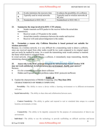 6
III Year/VI SEM
DEPARTMENT OF CSE
3. It only minimizes the recovery time It reduces the possibility of a collision
4.
Typically used in wired networks Typically used in wireless networks &
WLANs
5. Standardized in IEEE 802.3 Standardized in IEEE 802.11
23. Summarize the steps involved in RTS / CTS scheme.
 Sender transmits an RTS packet to the receiver before the actual data
transmission.
 Receiver sends a CTS packet to the sender.
 Actual data transfer commences between the sender and receiver.
 Receiver will send acknowledgement to the sender.
24. Formulate a reason why Collision Detection is based protocol not suitable for
wireless networks?
Because, in a wireless network, it is very difficult for a transmitting node to detect a collision,
since any received signal from other nodes would be too weak compared to its original signal
and can easily be masked by noise. As a result the transmitting node would continue to transmit
the frame which leads to corrupted frame.
In wired network, when a node detects a collision, it immediately stops transmitting, thereby
minimizing channel wastage.
25. Assess why is the MAC protocol designed for infrastructure based wireless N/W
may not work satisfactory in infrastructure-less environment. Justify your answer?
Because,
 It is for a transmitting node to detect collisions
 Hidden and Exposed terminal problems makes MAC protocols inefficient.
PART - B
1. Explain the characteristics of Mobile Computing. [An] May/June 2016
CHARACTERISTICS OF MOBILE COMPUTING
Portability - The Ability to move a device within a learning environment or to different environments
with ease.
. Social Interactivity - The ability to share data and collaboration between users.
. Context Sensitivity - The ability to gather and respond to real or simulated data unique to a current
location, environment, or time.
. Connectivity - The ability to be digitally connected for the purpose of communication of data in any
environment.
. Individual - The ability to use the technology to provide scaffolding on difficult activities and lesson
www.AUNewsBlog.net
www.AUNewsBlog.net
 
