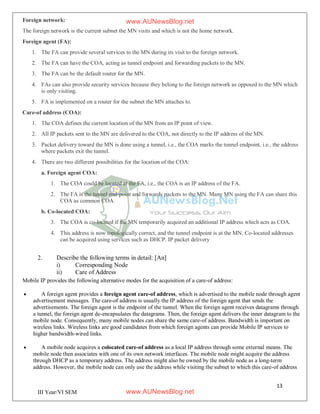 13
III Year/VI SEM
Foreign network:
The foreign network is the current subnet the MN visits and which is not the home network.
Foreign agent (FA):
1. The FA can provide several services to the MN during its visit to the foreign network.
2. The FA can have the COA, acting as tunnel endpoint and forwarding packets to the MN.
3. The FA can be the default router for the MN.
4. FAs can also provide security services because they belong to the foreign network as opposed to the MN which
is only visiting.
5. FA is implemented on a router for the subnet the MN attaches to.
Care-of address (COA):
1. The COA defines the current location of the MN from an IP point of view.
2. All IP packets sent to the MN are delivered to the COA, not directly to the IP address of the MN.
3. Packet delivery toward the MN is done using a tunnel, i.e., the COA marks the tunnel endpoint, i.e., the address
where packets exit the tunnel.
4. There are two different possibilities for the location of the COA:
a. Foreign agent COA:
1. The COA could be located at the FA, i.e., the COA is an IP address of the FA.
2. The FA is the tunnel end-point and forwards packets to the MN. Many MN using the FA can share this
COA as common COA.
b. Co-located COA:
3. The COA is co-located if the MN temporarily acquired an additional IP address which acts as COA.
4. This address is now topologically correct, and the tunnel endpoint is at the MN. Co-located addresses
can be acquired using services such as DHCP. IP packet delivery
2. Describe the following terms in detail: [An]
i) Corresponding Node
ii) Care of Address
Mobile IP provides the following alternative modes for the acquisition of a care-of address:
 A foreign agent provides a foreign agent care-of address, which is advertised to the mobile node through agent
advertisement messages. The care-of address is usually the IP address of the foreign agent that sends the
advertisements. The foreign agent is the endpoint of the tunnel. When the foreign agent receives datagrams through
a tunnel, the foreign agent de-encapsulates the datagrams. Then, the foreign agent delivers the inner datagram to the
mobile node. Consequently, many mobile nodes can share the same care-of address. Bandwidth is important on
wireless links. Wireless links are good candidates from which foreign agents can provide Mobile IP services to
higher bandwidth-wired links.
 A mobile node acquires a colocated care-of address as a local IP address through some external means. The
mobile node then associates with one of its own network interfaces. The mobile node might acquire the address
through DHCP as a temporary address. The address might also be owned by the mobile node as a long-term
address. However, the mobile node can only use the address while visiting the subnet to which this care-of address
www.AUNewsBlog.net
www.AUNewsBlog.net
 