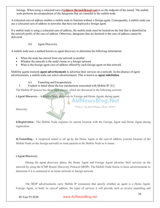 14
III Year/VI SEM
belongs. When using a colocated care-of address, the mobile node serves as the endpoint of the tunnel. The mobile
node performs de-encapsulation of the datagrams that are tunneled to the mobile node.
A colocated care-of address enables a mobile node to function without a foreign agent. Consequently, a mobile node can
use a colocated care-of address in networks that have not deployed a foreign agent.
If a mobile node is using a colocated care-of address, the mobile node must be located on the link that is identified by
the network prefix of the care-of address. Otherwise, datagrams that are destined to the care-of address cannot be
delivered.
iii) Agent Discovery
A mobile node uses a method known as agent discovery to determine the following information:
 When the node has moved from one network to another
 Whether the network is the node's home or a foreign network
 What is the foreign agent care-of address offered by each foreign agent on that network
Mobility agents transmit agent advertisements to advertise their services on a network. In the absence of agent
advertisements, a mobile node can solicit advertisements. This is known as agent solicitation.
iv) Tunneling and Encapsulation.
3. Explain in detail about the key mechanisms associated with Mobile IP. [U]
The Mobile IP process has three main phases, which are discussed in the following sections.
i.Agent Discovery - A Mobile Node discovers its Foreign and Home Agents during agent
discovery.
ii.Registration - The Mobile Node registers its current location with the Foreign Agent and Home Agent during
registration.
iii.Tunnelling - A reciprocal tunnel is set up by the Home Agent to the care-of address (current location of the
Mobile Node on the foreign network) to route packets to the Mobile Node as it roams.
i.Agent Discovery
During the agent discovery phase, the Home Agent and Foreign Agent advertise their services on the
network by using the ICMP Router Discovery Protocol (IRDP). The Mobile Node listens to these advertisements to
determine if it is connected to its home network or foreign network.
The IRDP advertisements carry Mobile IP extensions that specify whether an agent is a Home Agent,
Foreign Agent, or both; its care-of address; the types of services it will provide such as reverse tunnelling and
www.AUNewsBlog.net
www.AUNewsBlog.net
 
