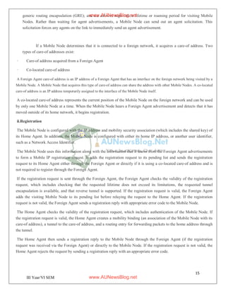 15
III Year/VI SEM
generic routing encapsulation (GRE); and the allowed registration lifetime or roaming period for visiting Mobile
Nodes. Rather than waiting for agent advertisements, a Mobile Node can send out an agent solicitation. This
solicitation forces any agents on the link to immediately send an agent advertisement.
If a Mobile Node determines that it is connected to a foreign network, it acquires a care-of address. Two
types of care-of addresses exist:
· Care-of address acquired from a Foreign Agent
· Co-located care-of address
A Foreign Agent care-of address is an IP address of a Foreign Agent that has an interface on the foreign network being visited by a
Mobile Node. A Mobile Node that acquires this type of care-of address can share the address with other Mobile Nodes. A co-located
care-of address is an IP address temporarily assigned to the interface of the Mobile Node itself.
A co-located care-of address represents the current position of the Mobile Node on the foreign network and can be used
by only one Mobile Node at a time. When the Mobile Node hears a Foreign Agent advertisement and detects that it has
moved outside of its home network, it begins registration.
ii.Registration
The Mobile Node is configured with the IP address and mobility security association (which includes the shared key) of
its Home Agent. In addition, the Mobile Node is configured with either its home IP address, or another user identifier,
such as a Network Access Identifier.
The Mobile Node uses this information along with the information that it learns from the Foreign Agent advertisements
to form a Mobile IP registration request. It adds the registration request to its pending list and sends the registration
request to its Home Agent either through the Foreign Agent or directly if it is using a co-located care-of address and is
not required to register through the Foreign Agent.
If the registration request is sent through the Foreign Agent, the Foreign Agent checks the validity of the registration
request, which includes checking that the requested lifetime does not exceed its limitations, the requested tunnel
encapsulation is available, and that reverse tunnel is supported. If the registration request is valid, the Foreign Agent
adds the visiting Mobile Node to its pending list before relaying the request to the Home Agent. If the registration
request is not valid, the Foreign Agent sends a registration reply with appropriate error code to the Mobile Node.
The Home Agent checks the validity of the registration request, which includes authentication of the Mobile Node. If
the registration request is valid, the Home Agent creates a mobility binding (an association of the Mobile Node with its
care-of address), a tunnel to the care-of address, and a routing entry for forwarding packets to the home address through
the tunnel.
The Home Agent then sends a registration reply to the Mobile Node through the Foreign Agent (if the registration
request was received via the Foreign Agent) or directly to the Mobile Node. If the registration request is not valid, the
Home Agent rejects the request by sending a registration reply with an appropriate error code.
www.AUNewsBlog.net
www.AUNewsBlog.net
 