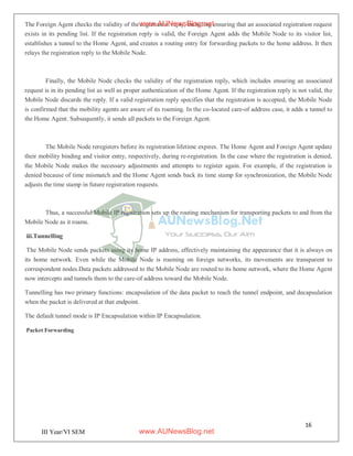 16
III Year/VI SEM
The Foreign Agent checks the validity of the registration reply, including ensuring that an associated registration request
exists in its pending list. If the registration reply is valid, the Foreign Agent adds the Mobile Node to its visitor list,
establishes a tunnel to the Home Agent, and creates a routing entry for forwarding packets to the home address. It then
relays the registration reply to the Mobile Node.
Finally, the Mobile Node checks the validity of the registration reply, which includes ensuring an associated
request is in its pending list as well as proper authentication of the Home Agent. If the registration reply is not valid, the
Mobile Node discards the reply. If a valid registration reply specifies that the registration is accepted, the Mobile Node
is confirmed that the mobility agents are aware of its roaming. In the co-located care-of address case, it adds a tunnel to
the Home Agent. Subsequently, it sends all packets to the Foreign Agent.
The Mobile Node reregisters before its registration lifetime expires. The Home Agent and Foreign Agent update
their mobility binding and visitor entry, respectively, during re-registration. In the case where the registration is denied,
the Mobile Node makes the necessary adjustments and attempts to register again. For example, if the registration is
denied because of time mismatch and the Home Agent sends back its time stamp for synchronization, the Mobile Node
adjusts the time stamp in future registration requests.
Thus, a successful Mobile IP registration sets up the routing mechanism for transporting packets to and from the
Mobile Node as it roams.
iii.Tunnelling
The Mobile Node sends packets using its home IP address, effectively maintaining the appearance that it is always on
its home network. Even while the Mobile Node is roaming on foreign networks, its movements are transparent to
correspondent nodes.Data packets addressed to the Mobile Node are routed to its home network, where the Home Agent
now intercepts and tunnels them to the care-of address toward the Mobile Node.
Tunnelling has two primary functions: encapsulation of the data packet to reach the tunnel endpoint, and decapsulation
when the packet is delivered at that endpoint.
The default tunnel mode is IP Encapsulation within IP Encapsulation.
Packet Forwarding
www.AUNewsBlog.net
www.AUNewsBlog.net
 