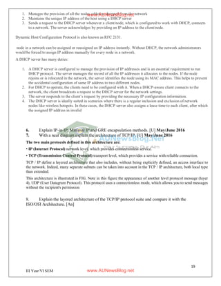19
III Year/VI SEM
1. Manages the provision of all the nodes added or dropped from the network
2. Maintains the unique IP address of the host using a DHCP server
3. Sends a request to the DHCP server whenever a client/node, which is configured to work with DHCP, connects
to a network. The server acknowledges by providing an IP address to the client/node.
Dynamic Host Configuration Protocol is also known as RFC 2131.
node in a network can be assigned or reassigned an IP address instantly. Without DHCP, the network administrators
would be forced to assign IP address manually for every node in a network.
A DHCP server has many duties:
1. A DHCP server is configured to manage the provision of IP addresses and is an essential requirement to run
DHCP protocol. The server manages the record of all the IP addresses it allocates to the nodes. If the node
rejoins or is relocated in the network, the server identifies the node using its MAC address. This helps to prevent
the accidental configuration of same IP address to two different nodes.
2. For DHCP to operate, the clients need to be configured with it. When a DHCP-aware client connects to the
network, the client broadcasts a request to the DHCP server for the network settings.
3. The server responds to the client’s request by providing the necessary IP configuration information.
4. The DHCP server is ideally suited in scenarios where there is a regular inclusion and exclusion of network
nodes like wireless hotspots. In these cases, the DHCP server also assigns a lease time to each client, after which
the assigned IP address in invalid
6. Explain IP-in-IP, Minimal IP and GRE encapsulation methods. [U] May/June 2016
7. With a neat diagram explain the architecture of TCP/IP. [U] May/June 2016
The two main protocols defined in this architecture are:
• IP (Internet Protocol) network level, which provides connectionless service.
• TCP (Transmission Control Protocol) transport level, which provides a service with reliable connection.
TCP / IP define a layered architecture that also includes, without being explicitly defined, an access interface to
the network. Indeed, many separate subnets can be taken into account in the TCP / IP architecture, both local type
than extended.
This architecture is illustrated in FIG. Note in this figure the appearance of another level protocol message (layer
4), UDP (User Datagram Protocol). This protocol uses a connectionless mode, which allows you to send messages
without the recipient's permission
8. Explain the layered architecture of the TCP/IP protocol suite and compare it with the
ISO/OSI Architecture. [An]
www.AUNewsBlog.net
www.AUNewsBlog.net
 