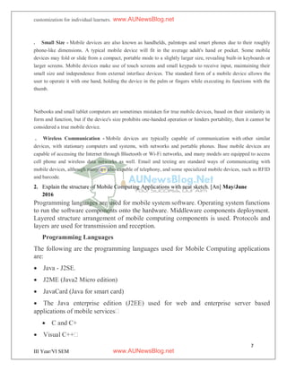 7
III Year/VI SEM
customization for individual learners.
. Small Size - Mobile devices are also known as handhelds, palmtops and smart phones due to their roughly
phone-like dimensions. A typical mobile device will fit in the average adult's hand or pocket. Some mobile
devices may fold or slide from a compact, portable mode to a slightly larger size, revealing built-in keyboards or
larger screens. Mobile devices make use of touch screens and small keypads to receive input, maintaining their
small size and independence from external interface devices. The standard form of a mobile device allows the
user to operate it with one hand, holding the device in the palm or fingers while executing its functions with the
thumb.
Netbooks and small tablet computers are sometimes mistaken for true mobile devices, based on their similarity in
form and function, but if the device's size prohibits one-handed operation or hinders portability, then it cannot be
considered a true mobile device.
. Wireless Communication - Mobile devices are typically capable of communication with other similar
devices, with stationary computers and systems, with networks and portable phones. Base mobile devices are
capable of accessing the Internet through Bluetooth or Wi-Fi networks, and many models are equipped to access
cell phone and wireless data networks as well. Email and texting are standard ways of communicating with
mobile devices, although many are also capable of telephony, and some specialized mobile devices, such as RFID
and barcode.
2. Explain the structure of Mobile Computing Applications with neat sketch. [An] May/June
2016
Programming languages are used for mobile system software. Operating system functions
to run the software components onto the hardware. Middleware components deployment.
Layered structure arrangement of mobile computing components is used. Protocols and
layers are used for transmission and reception.
Programming Languages
The following are the programming languages used for Mobile Computing applications
are:
 Java - J2SE.
 J2ME (Java2 Micro edition)
 JavaCard (Java for smart card)
 The Java enterprise edition (J2EE) used for web and enterprise server based
applications of mobile services
 C and C+
 Visual C++
www.AUNewsBlog.net
www.AUNewsBlog.net
 