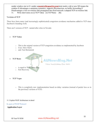 22
III Year/VI SEM
sender window size to 0 • sender automatically goes into persistent mode o old or new SH reopen the
window  Advantages o maintains semantics, supports disconnection, no buffer forwarding 
Disadvantages o loss on wireless link propagated into fixed network o adapted TCP on wireless link
11. Write short notes on (i) TCP Tahoe (ii) TCP Reno [R]
Versions of TCP
There have been many (and increasingly sophisticated) congestion avoidance mechanims added to TCP since
Jacobson's founding work.
There are3 versions of TCP - named after cities in Nevada:
 TCP Tahoe
o This is the original version of TCP congestion avoidance as implemented by Jacobson
o Uses: Slow Start)
o and: Fast Retransmit
 TCP Reno
o is equal to TCP Tahoe plus
o Fast Recovery
 TCP Vegas
o This is completely new implementation based on delay variation (instead of packet loss as in
the previous2 versions of TCP)
11. Explain WAP Architecture in detail
L ayers of WAP Protocol
Application Layer
www.AUNewsBlog.net
www.AUNewsBlog.net
 