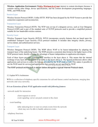 23
III Year/VI SEM
Wireless Application Environment (WAE). This layer is of most interest to content developers because it
contains among other things, device specifications, and the content development programming languages,
WML, and WMLScript.
Session Layer
Wireless Session Protocol (WSP). Unlike HTTP, WSP has been designed by the WAP Forum to provide fast
connection suspension and reconnection.
Transaction Layer
Wireless Transaction Protocol (WTP). The WTP runs on top of a datagram service, such as User Datagram
Protocol (UDP) and is part of the standard suite of TCP/IP protocols used to provide a simplified protocol
suitable for low bandwidth wireless stations.
Security Layer
Wireless Transport Layer Security (WTLS). WTLS incorporates security features that are based upon the
established Transport Layer Security (TLS) protocol standard. It includes data integrity checks, privacy,
service denial, and authentication services.
Transport Layer
Wireless Datagram Protocol (WDP). The WDP allows WAP to be bearer-independent by adapting the
transport layer of the underlying bearer. The WDP presents a consistent data format to the higher layers of the
WAP protocol stack, thereby offering the advantage of bearer independence to application developers.
Each of these layers provides a well-defined interface to the layer above it. This means that the internal
workings of any layer are transparent or invisible to the layers above it. The layered architecture allows other
applications and services to utilise the features provided by the WAP-stack as well. This makes it possible to
use the WAP-stack for services and applications that currently are not specified by WAP.
The WAP protocol architecture is shown below alongside a typical Internet Protocol stack.
12. Explain WTA Architecture
WTA is a collection of telephony specific extensions for call and feature control mechanisms, merging data
networks and voice networks.
It is an Extension of basic WAE application model with following features
–network model for interaction
 client requests to server
 event signaling: server can push content to the client
– event handling
 table indicating how to react on certain events from the network
 client may now be able to handle unknown events
–telephony functions
www.AUNewsBlog.net
www.AUNewsBlog.net
 