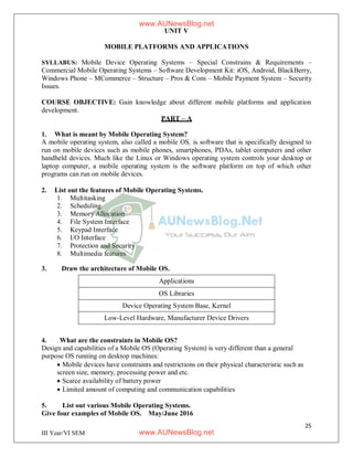 25
III Year/VI SEM
UNIT V
MOBILE PLATFORMS AND APPLICATIONS
SYLLABUS: Mobile Device Operating Systems – Special Constrains & Requirements –
Commercial Mobile Operating Systems – Software Development Kit: iOS, Android, BlackBerry,
Windows Phone – MCommerce – Structure – Pros & Cons – Mobile Payment System – Security
Issues.
COURSE OBJECTIVE: Gain knowledge about different mobile platforms and application
development.
PART – A
1. What is meant by Mobile Operating System?
A mobile operating system, also called a mobile OS, is software that is specifically designed to
run on mobile devices such as mobile phones, smartphones, PDAs, tablet computers and other
handheld devices. Much like the Linux or Windows operating system controls your desktop or
laptop computer, a mobile operating system is the software platform on top of which other
programs can run on mobile devices.
2. List out the features of Mobile Operating Systems.
1. Multitasking
2. Scheduling
3. Memory Allocation
4. File System Interface
5. Keypad Interface
6. I/O Interface
7. Protection and Security
8. Multimedia features
3. Draw the architecture of Mobile OS.
Applications
OS Libraries
Device Operating System Base, Kernel
Low-Level Hardware, Manufacturer Device Drivers
4. What are the constraints in Mobile OS?
Design and capabilities of a Mobile OS (Operating System) is very different than a general
purpose OS running on desktop machines:
 Mobile devices have constraints and restrictions on their physical characteristic such as
screen size, memory, processing power and etc.
 Scarce availability of battery power
 Limited amount of computing and communication capabilities
5. List out various Mobile Operating Systems.
Give four examples of Mobile OS. May/June 2016
www.AUNewsBlog.net
www.AUNewsBlog.net
 