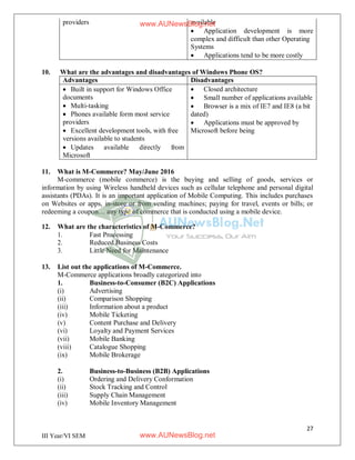 27
III Year/VI SEM
providers available
 Application development is more
complex and difficult than other Operating
Systems
 Applications tend to be more costly
10. What are the advantages and disadvantages of Windows Phone OS?
Advantages Disadvantages
 Built in support for Windows Office
documents
 Multi-tasking
 Phones available form most service
providers
 Excellent development tools, with free
versions available to students
 Updates available directly from
Microsoft
 Closed architecture
 Small number of applications available
 Browser is a mix of IE7 and IE8 (a bit
dated)
 Applications must be approved by
Microsoft before being
11. What is M-Commerce? May/June 2016
M-commerce (mobile commerce) is the buying and selling of goods, services or
information by using Wireless handheld devices such as cellular telephone and personal digital
assistants (PDAs). It is an important application of Mobile Computing. This includes purchases
on Websites or apps, in-store or from vending machines; paying for travel, events or bills; or
redeeming a coupon… any type of commerce that is conducted using a mobile device.
12. What are the characteristics of M-Commerce?
1. Fast Processing
2. Reduced Business Costs
3. Little Need for Maintenance
13. List out the applications of M-Commerce.
M-Commerce applications broadly categorized into
1. Business-to-Consumer (B2C) Applications
(i) Advertising
(ii) Comparison Shopping
(iii) Information about a product
(iv) Mobile Ticketing
(v) Content Purchase and Delivery
(vi) Loyalty and Payment Services
(vii) Mobile Banking
(viii) Catalogue Shopping
(ix) Mobile Brokerage
2. Business-to-Business (B2B) Applications
(i) Ordering and Delivery Conformation
(ii) Stock Tracking and Control
(iii) Supply Chain Management
(iv) Mobile Inventory Management
www.AUNewsBlog.net
www.AUNewsBlog.net
 