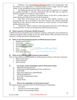 29
III Year/VI SEM
2. Habituate: Every new technology has some problem at the starting phase. Here
mCommerce is new application, so sometimes people avoid to change which are rapidly
change. As they are habituate to buy products from eCommerce.
3. The underlying network may impose several types of restrictions. For example,
the available bandwidth is restricted, international calls and SMS may be expensive.
Therefore ubiquity of E-commerce is hard to achieve.
4. Security: unless a customer is extremely careful, he may fall to various types of
frauds and may get billed for the items he did not purchase.
5. Risk factor: Each business has its own risk. Same Mobile commerce is the
growing field and a lot of investment in this field is become risky. Because technology
change day by day. Moreover, there less security in wireless network, so in data transfer
hacking chances are more.
6. Connectivity: Mobile commerce needs high speed connectivity of 3G. Otherwise
it is become hectic for user to go through entire product purchase process.
18. What is meant by M-Payment (Mobile Payment)?
A Mobile Payment (m-payment) may be defined as initiation, authorization and confirmation of
a financial transaction using a mobile devices like mobile phones, PDAs and other devices that
connects to a mobile network for making payments.
19. What are the characteristics/properties of Mobile Payment System?
1. Simplicity and Usability
2. Universality
3. Interoperability
4. Security, privacy and Trust
5. Cost
6. Speed / Swiftness
7. Cross border payments
20. What are the different Mobile Payment System models?
There are three different models available for mobile payment solutions on the basis of payment:
1. Bank account based
2. Credit card based
3. Micro Payment
21. List out the various technologies used for M-Payment systems.
a) SMS (Short Message Service)
b) USSD (Unstructured Supplementary Services Delivery)
c) WAP/GPRS
d) Phone based applications (J2ME/BREW)
e) SIM-based Application
f) Near Field Communication (NFC)
g) Dual Chip
h) Mobile Wallet
22. Who are the stakeholders of M-Payment systems?
The mobile payment ecosystem involves the following types of stakeholders:
 Consumers
 Financial service providers (FSPs)
 Payment service providers (PSPs)
www.AUNewsBlog.net
www.AUNewsBlog.net
 