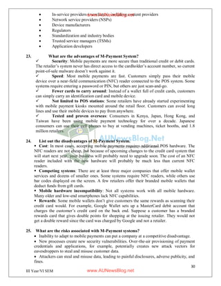 30
III Year/VI SEM
 In-service providers (merchants), including content providers
 Network service providers (NSPs)
 Device manufacturers
 Regulators
 Standardization and industry bodies
 Trusted service managers (TSMs)
 Application developers
23. What are the advantages of M-Payment System?
 Security: Mobile payments are more secure than traditional credit or debit cards.
The retailer’s system never has direct access to the cardholder’s account number, so current
point-of-sale malware doesn’t work against it.
 Speed: Most mobile payments are fast. Customers simply pass their mobile
device over a near-field communication (NFC) reader connected to the POS system. Some
systems require entering a password or PIN, but others are just scan-and-go.
 Fewer cards to carry around: Instead of a wallet full of credit cards, customers
can simply carry an identification card and mobile device.
 Not limited to POS stations: Some retailers have already started experimenting
with mobile payment kiosks mounted around the retail floor. Customers can avoid long
lines and use their mobile devices to pay from anywhere.
 Tested and proven overseas: Consumers in Kenya, Japan, Hong Kong, and
Taiwan have been using mobile payment technology for over a decade. Japanese
consumers can use their cell phones to buy at vending machines, ticket booths, and 1.8
million retailers.
24. List out the disadvantages of M-Payment System.
 Cost: In most cases, accepting mobile payments requires additional POS hardware. The
NFC readers are not cheap, but because of upcoming changes to the credit card system that
will start next year, your business will probably need to upgrade soon. The cost of an NFC
reader included with the new hardware will probably be much less than current NFC
readers.
 Competing systems: There are at least three major companies that offer mobile wallet
services and dozens of smaller ones. Some systems require NFC readers, while others use
bar codes displayed on the screen. A few retailers offer their branded mobile wallets that
deduct funds from gift cards.
 Mobile hardware incompatibility: Not all systems work with all mobile hardware.
Many older and low-end smartphones lack NFC capabilities.
 Rewards: Some mobile wallets don’t give customers the same rewards as scanning their
credit card would. For example, Google Wallet sets up a MasterCard debit account that
charges the customer’s credit card on the back end. Suppose a customer has a branded
rewards card that gives double points for shopping at the issuing retailer. They would not
get a double reward since the card was charged by Google and not a retailer.
25. What are the risks associated with M-Payment systems?
 Inability to adapt to mobile payments can put a company at a competitive disadvantage.
 New processes create new security vulnerabilities. Over-the-air provisioning of payment
credentials and applications, for example, potentially creates new attack vectors for
eavesdroppers to steal and misuse customer data.
 Attackers can steal and misuse data, leading to painful disclosures, adverse publicity, and
fines.
www.AUNewsBlog.net
www.AUNewsBlog.net
 