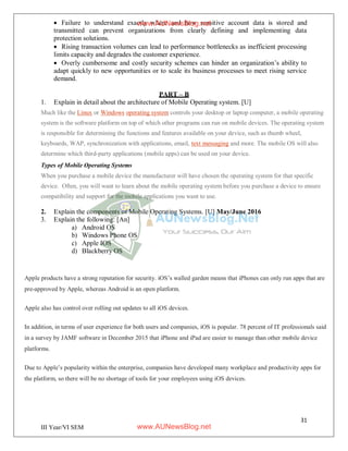 31
III Year/VI SEM
 Failure to understand exactly where and how sensitive account data is stored and
transmitted can prevent organizations from clearly defining and implementing data
protection solutions.
 Rising transaction volumes can lead to performance bottlenecks as inefficient processing
limits capacity and degrades the customer experience.
 Overly cumbersome and costly security schemes can hinder an organization’s ability to
adapt quickly to new opportunities or to scale its business processes to meet rising service
demand.
PART – B
1. Explain in detail about the architecture of Mobile Operating system. [U]
Much like the Linux or Windows operating system controls your desktop or laptop computer, a mobile operating
system is the software platform on top of which other programs can run on mobile devices. The operating system
is responsible for determining the functions and features available on your device, such as thumb wheel,
keyboards, WAP, synchronization with applications, email, text messaging and more. The mobile OS will also
determine which third-party applications (mobile apps) can be used on your device.
Types of Mobile Operating Systems
When you purchase a mobile device the manufacturer will have chosen the operating system for that specific
device. Often, you will want to learn about the mobile operating system before you purchase a device to ensure
compatibility and support for the mobile applications you want to use.
2. Explain the components of Mobile Operating Systems. [U] May/June 2016
3. Explain the following: [An]
a) Android OS
b) Windows Phone OS
c) Apple IOS
d) Blackberry OS
Apple products have a strong reputation for security. iOS’s walled garden means that iPhones can only run apps that are
pre-approved by Apple, whereas Android is an open platform.
Apple also has control over rolling out updates to all iOS devices.
In addition, in terms of user experience for both users and companies, iOS is popular. 78 percent of IT professionals said
in a survey by JAMF software in December 2015 that iPhone and iPad are easier to manage than other mobile device
platforms.
Due to Apple’s popularity within the enterprise, companies have developed many workplace and productivity apps for
the platform, so there will be no shortage of tools for your employees using iOS devices.
www.AUNewsBlog.net
www.AUNewsBlog.net
 