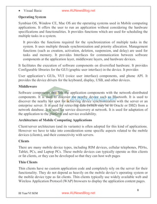8
III Year/VI SEM
 Visual Basic
Operating System
Symbian OS, Window CE, Mac OS are the operating systems used in Mobile computing
applications. It offers the user to run an application without considering the hardware
specifications and functionalities. It provides functions which are used for scheduling the
multiple tasks in a system.
It provides the functions required for the synchronization of multiple tasks in the
system. It uses multiple threads synchronization and priority allocation. Management
functions (such as creation, activation, deletion, suspension, and delay) are used for
tasks and memory. It provides Interfaces for communication between software
components at the application layer, middleware layers, and hardware devices.
It facilitates the execution of software components on diversified hardware. It provides
Configurable libraries for the GUI (graphic user interface) in the device. It provides
User application‘s GUIs, VUI (voice user interface) components, and phone API. It
provides the device drivers for the keyboard, display, USB, and other devices.
Middleware
Software components that link the application components with the network-distributed
components. It is used to discover the nearby device such as Bluetooth. It is used to
discover the nearby hot spot for achieving device synchronization with the server or an
enterprise server. It is used for retrieving data (which may be in Oracle or DB2) from a
network database. It is used for service discovery at network. It is used for adaptation of
the application to the platform and service availability.
Architecture of Mobile Computing Applications
Client/server architecture (and its variants) is often adopted for this kind of applications.
However we have to take into consideration some specific aspects related to the mobile
devices (clients), and their connectivity with servers.
Clients
There are many mobile device types, including RIM devices, cellular telephones, PDAs,
Tablet, PCs, and Laptop PCs. These mobile devices can typically operate as thin clients
or fat clients, or they can be developed so that they can host web pages
Thin Clients
Thin clients have no custom application code and completely rely on the server for their
functionality. They do not depend as heavily on the mobile device‘s operating system or
the mobile device type as fat clients. Thin clients typically use widely available web and
Wireless Application Protocol (WAP) browsers to display the application content pages.
www.AUNewsBlog.net
www.AUNewsBlog.net
 