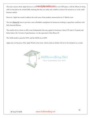 32
III Year/VI SEM
The main concern about Apple devices is cost. The flagship iPhones can cost over £500 apiece, with the iPhone 6s being
sold in some places for around £600, meaning that they are really only suitable as devices for executives or in the small
business market.
However, Apple has aimed to address this with some of the products announced at its 21 March event.
The new iPhone SE aims to provide a more affordable smartphone for businesses looking to equip their workforce with
fully featured iPhones.
The smaller device claims to offer some fundamentals that may appeal to businesses: faster LTE and wi-fi speeds and
better battery life. In terms of specifications, it is the equivalent of the iPhone 5S.
The 16GB model is priced at $399, and the 64GB one at $499.
Apple also cut the price of the Apple Watch at the event, which could see further roll-out in the enterprise as a result.
www.AUNewsBlog.net
www.AUNewsBlog.net
 