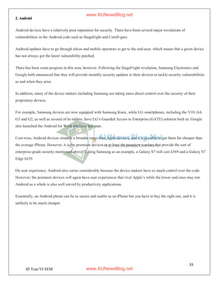 33
III Year/VI SEM
2. Android
Android devices have a relatively poor reputation for security. There have been several major revelations of
vulnerabilities in the Android code such as Stagefright and Certifi-gate.
Android updates have to go through telcos and mobile operators to get to the end-user, which means that a given device
has not always got the latest vulnerability patched.
There has been some progress in this area, however. Following the StageFright revelation, Samsung Electronics and
Google both announced that they will provide monthly security updates to their devices to tackle security vulnerabilities
as and when they arise.
In addition, many of the device makers including Samsung are taking more direct control over the security of their
proprietary devices.
For example, Samsung devices are now equipped with Samsung Knox, while LG smartphones, including the V10, G4,
G3 and G2, as well as several of its tablets, have LG’s Guarded Access to Enterprise (GATE) solution built in. Google
also launched the Android for Work platform last year.
Cost-wise, Android devices straddle a broader range than Apple devices, and it is possible to get them far cheaper than
the average iPhone. However, it is the premium devices or at least the premium vendors that provide the sort of
enterprise-grade security mentioned above. Taking Samsung as an example, a Galaxy S7 will cost £569 and a Galaxy S7
Edge £639.
On user experience, Android also varies considerably because the device makers have so much control over the code.
However, the premium devices will again have user experiences that rival Apple’s while the lower-end ones may not.
Android as a whole is also well served by productivity applications.
Essentially, an Android phone can be as secure and usable as an iPhone but you have to buy the right one, and it is
unlikely to be much cheaper.
www.AUNewsBlog.net
www.AUNewsBlog.net
 