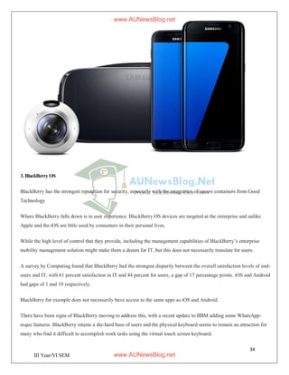 34
III Year/VI SEM
3. BlackBerry OS
BlackBerry has the strongest reputation for security, especially with the integration of secure containers from Good
Technology
Where BlackBerry falls down is in user experience. BlackBerry OS devices are targeted at the enterprise and unlike
Apple and the iOS are little used by consumers in their personal lives.
While the high level of control that they provide, including the management capabilities of BlackBerry’s enterprise
mobility management solution might make them a dream for IT, but this does not necessarily translate for users.
A survey by Computing found that BlackBerry had the strongest disparity between the overall satisfaction levels of end-
users and IT, with 61 percent satisfaction in IT and 44 percent for users, a gap of 17 percentage points. iOS and Android
had gaps of 1 and 10 respectively.
BlackBerry for example does not necessarily have access to the same apps as iOS and Android.
There have been signs of BlackBerry moving to address this, with a recent update to BBM adding some WhatsApp-
esque features. BlackBerry retains a die-hard base of users and the physical keyboard seems to remain an attraction for
many who find it difficult to accomplish work tasks using the virtual touch screen keyboard.
www.AUNewsBlog.net
www.AUNewsBlog.net
 