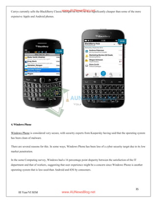 35
III Year/VI SEM
Currys currently sells the BlackBerry Classic outright for £299, so it is significantly cheaper than some of the more
expensive Apple and Android phones.
4. Windows Phone
Windows Phone is considered very secure, with security experts from Kaspersky having said that the operating system
has been clean of malware.
There are several reasons for this. In some ways, Windows Phone has been less of a cyber security target due to its low
market penetration.
In the same Computing survey, Windows had a 16 percentage point disparity between the satisfaction of the IT
department and that of workers, suggesting that user experience might be a concern since Windows Phone is another
operating system that is less used than Android and iOS by consumers.
www.AUNewsBlog.net
www.AUNewsBlog.net
 