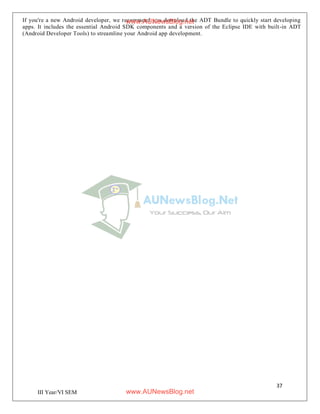 37
III Year/VI SEM
If you're a new Android developer, we recommend you download the ADT Bundle to quickly start developing
apps. It includes the essential Android SDK components and a version of the Eclipse IDE with built-in ADT
(Android Developer Tools) to streamline your Android app development.
www.AUNewsBlog.net
www.AUNewsBlog.net
 