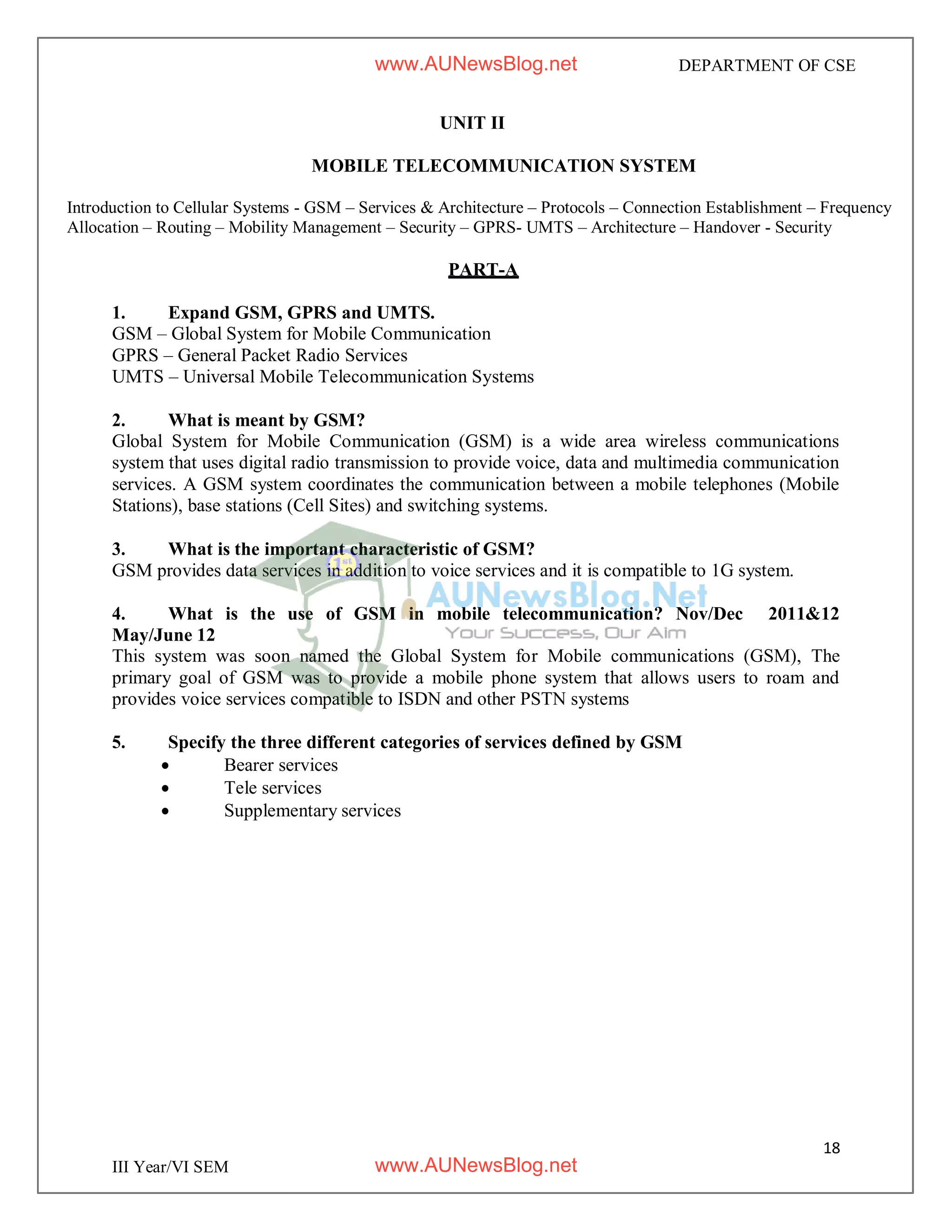 18
III Year/VI SEM
DEPARTMENT OF CSE
UNIT II
MOBILE TELECOMMUNICATION SYSTEM
Introduction to Cellular Systems - GSM – Services & Architecture – Protocols – Connection Establishment – Frequency
Allocation – Routing – Mobility Management – Security – GPRS- UMTS – Architecture – Handover - Security
PART-A
1. Expand GSM, GPRS and UMTS.
GSM – Global System for Mobile Communication
GPRS – General Packet Radio Services
UMTS – Universal Mobile Telecommunication Systems
2. What is meant by GSM?
Global System for Mobile Communication (GSM) is a wide area wireless communications
system that uses digital radio transmission to provide voice, data and multimedia communication
services. A GSM system coordinates the communication between a mobile telephones (Mobile
Stations), base stations (Cell Sites) and switching systems.
3. What is the important characteristic of GSM?
GSM provides data services in addition to voice services and it is compatible to 1G system.
4. What is the use of GSM in mobile telecommunication? Nov/Dec 2011&12
May/June 12
This system was soon named the Global System for Mobile communications (GSM), The
primary goal of GSM was to provide a mobile phone system that allows users to roam and
provides voice services compatible to ISDN and other PSTN systems
5. Specify the three different categories of services defined by GSM
 Bearer services
 Tele services
 Supplementary services
www.AUNewsBlog.net
www.AUNewsBlog.net
 