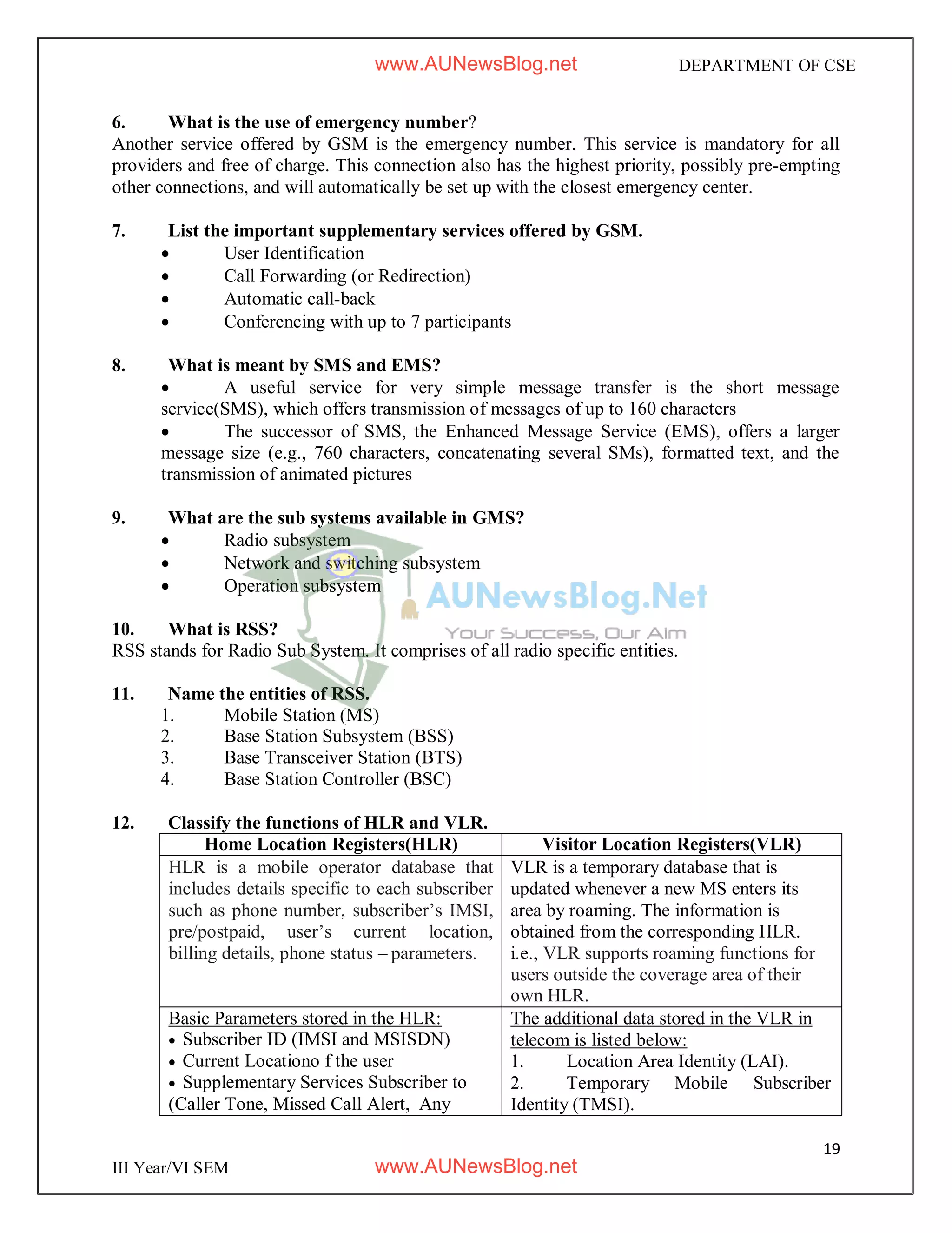 19
III Year/VI SEM
DEPARTMENT OF CSE
6. What is the use of emergency number?
Another service offered by GSM is the emergency number. This service is mandatory for all
providers and free of charge. This connection also has the highest priority, possibly pre-empting
other connections, and will automatically be set up with the closest emergency center.
7. List the important supplementary services offered by GSM.
 User Identification
 Call Forwarding (or Redirection)
 Automatic call-back
 Conferencing with up to 7 participants
8. What is meant by SMS and EMS?
 A useful service for very simple message transfer is the short message
service(SMS), which offers transmission of messages of up to 160 characters
 The successor of SMS, the Enhanced Message Service (EMS), offers a larger
message size (e.g., 760 characters, concatenating several SMs), formatted text, and the
transmission of animated pictures
9. What are the sub systems available in GMS?
 Radio subsystem
 Network and switching subsystem
 Operation subsystem
10. What is RSS?
RSS stands for Radio Sub System. It comprises of all radio specific entities.
11. Name the entities of RSS.
1. Mobile Station (MS)
2. Base Station Subsystem (BSS)
3. Base Transceiver Station (BTS)
4. Base Station Controller (BSC)
12. Classify the functions of HLR and VLR.
Home Location Registers(HLR) Visitor Location Registers(VLR)
HLR is a mobile operator database that
includes details specific to each subscriber
such as phone number, subscriber’s IMSI,
pre/postpaid, user’s current location,
billing details, phone status – parameters.
VLR is a temporary database that is
updated whenever a new MS enters its
area by roaming. The information is
obtained from the corresponding HLR.
i.e., VLR supports roaming functions for
users outside the coverage area of their
own HLR.
Basic Parameters stored in the HLR:
 Subscriber ID (IMSI and MSISDN)
 Current Locationo f the user
 Supplementary Services Subscriber to
(Caller Tone, Missed Call Alert, Any
The additional data stored in the VLR in
telecom is listed below:
1. Location Area Identity (LAI).
2. Temporary Mobile Subscriber
Identity (TMSI).
www.AUNewsBlog.net
www.AUNewsBlog.net
 