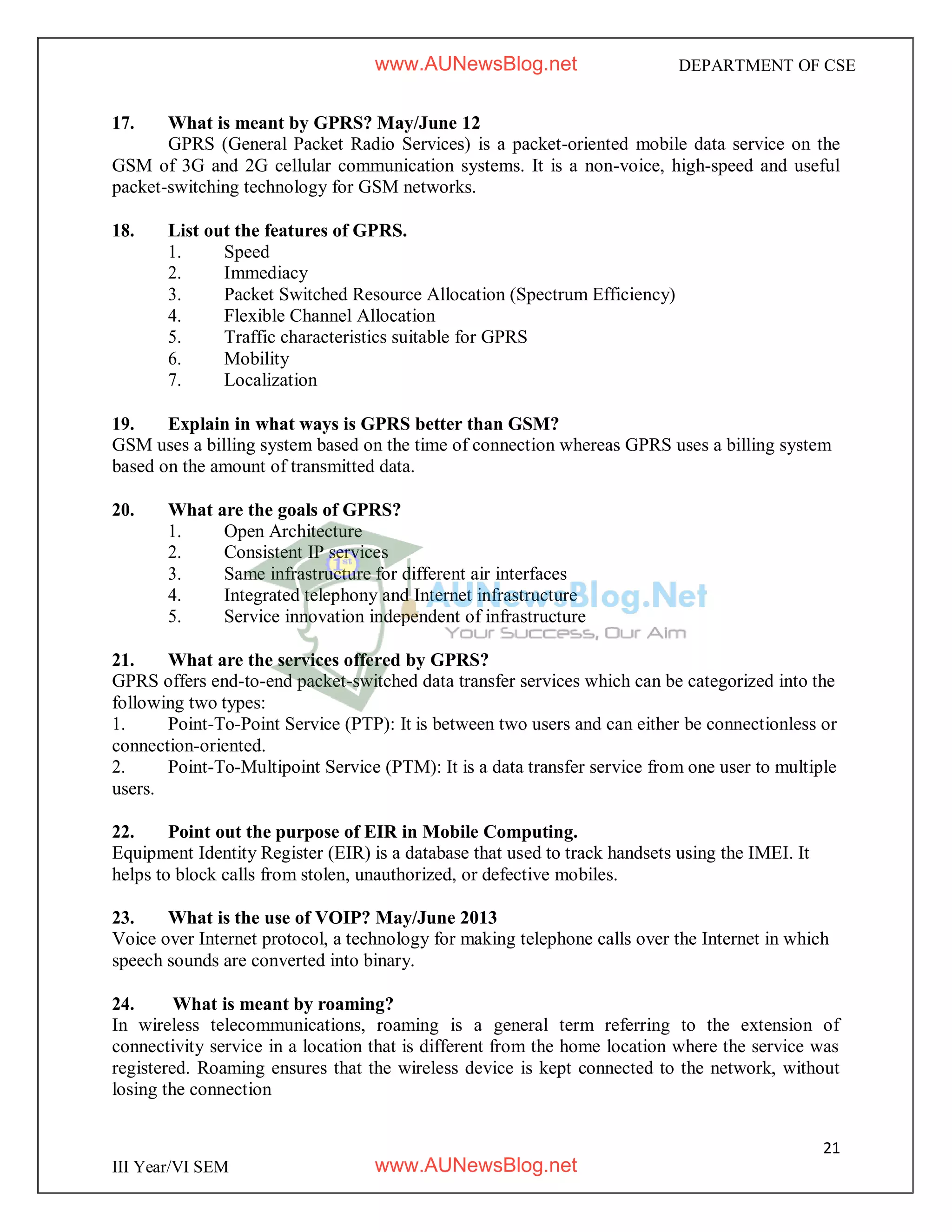 21
III Year/VI SEM
DEPARTMENT OF CSE
17. What is meant by GPRS? May/June 12
GPRS (General Packet Radio Services) is a packet-oriented mobile data service on the
GSM of 3G and 2G cellular communication systems. It is a non-voice, high-speed and useful
packet-switching technology for GSM networks.
18. List out the features of GPRS.
1. Speed
2. Immediacy
3. Packet Switched Resource Allocation (Spectrum Efficiency)
4. Flexible Channel Allocation
5. Traffic characteristics suitable for GPRS
6. Mobility
7. Localization
19. Explain in what ways is GPRS better than GSM?
GSM uses a billing system based on the time of connection whereas GPRS uses a billing system
based on the amount of transmitted data.
20. What are the goals of GPRS?
1. Open Architecture
2. Consistent IP services
3. Same infrastructure for different air interfaces
4. Integrated telephony and Internet infrastructure
5. Service innovation independent of infrastructure
21. What are the services offered by GPRS?
GPRS offers end-to-end packet-switched data transfer services which can be categorized into the
following two types:
1. Point-To-Point Service (PTP): It is between two users and can either be connectionless or
connection-oriented.
2. Point-To-Multipoint Service (PTM): It is a data transfer service from one user to multiple
users.
22. Point out the purpose of EIR in Mobile Computing.
Equipment Identity Register (EIR) is a database that used to track handsets using the IMEI. It
helps to block calls from stolen, unauthorized, or defective mobiles.
23. What is the use of VOIP? May/June 2013
Voice over Internet protocol, a technology for making telephone calls over the Internet in which
speech sounds are converted into binary.
24. What is meant by roaming?
In wireless telecommunications, roaming is a general term referring to the extension of
connectivity service in a location that is different from the home location where the service was
registered. Roaming ensures that the wireless device is kept connected to the network, without
losing the connection
www.AUNewsBlog.net
www.AUNewsBlog.net
 