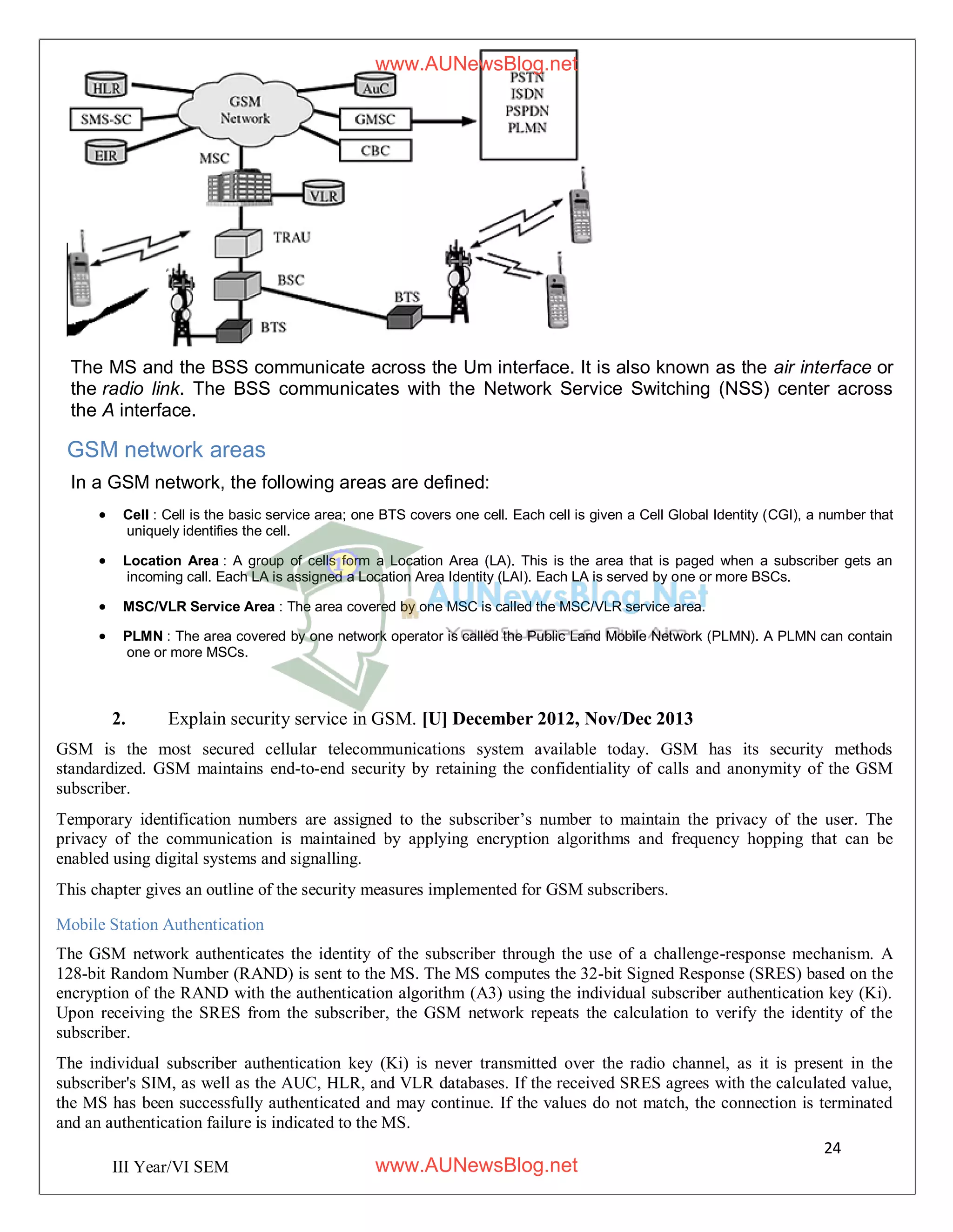 24
III Year/VI SEM
The MS and the BSS communicate across the Um interface. It is also known as the air interface or
the radio link. The BSS communicates with the Network Service Switching (NSS) center across
the A interface.
GSM network areas
In a GSM network, the following areas are defined:
 Cell : Cell is the basic service area; one BTS covers one cell. Each cell is given a Cell Global Identity (CGI), a number that
uniquely identifies the cell.
 Location Area : A group of cells form a Location Area (LA). This is the area that is paged when a subscriber gets an
incoming call. Each LA is assigned a Location Area Identity (LAI). Each LA is served by one or more BSCs.
 MSC/VLR Service Area : The area covered by one MSC is called the MSC/VLR service area.
 PLMN : The area covered by one network operator is called the Public Land Mobile Network (PLMN). A PLMN can contain
one or more MSCs.
2. Explain security service in GSM. [U] December 2012, Nov/Dec 2013
GSM is the most secured cellular telecommunications system available today. GSM has its security methods
standardized. GSM maintains end-to-end security by retaining the confidentiality of calls and anonymity of the GSM
subscriber.
Temporary identification numbers are assigned to the subscriber’s number to maintain the privacy of the user. The
privacy of the communication is maintained by applying encryption algorithms and frequency hopping that can be
enabled using digital systems and signalling.
This chapter gives an outline of the security measures implemented for GSM subscribers.
Mobile Station Authentication
The GSM network authenticates the identity of the subscriber through the use of a challenge-response mechanism. A
128-bit Random Number (RAND) is sent to the MS. The MS computes the 32-bit Signed Response (SRES) based on the
encryption of the RAND with the authentication algorithm (A3) using the individual subscriber authentication key (Ki).
Upon receiving the SRES from the subscriber, the GSM network repeats the calculation to verify the identity of the
subscriber.
The individual subscriber authentication key (Ki) is never transmitted over the radio channel, as it is present in the
subscriber's SIM, as well as the AUC, HLR, and VLR databases. If the received SRES agrees with the calculated value,
the MS has been successfully authenticated and may continue. If the values do not match, the connection is terminated
and an authentication failure is indicated to the MS.
www.AUNewsBlog.net
www.AUNewsBlog.net
 