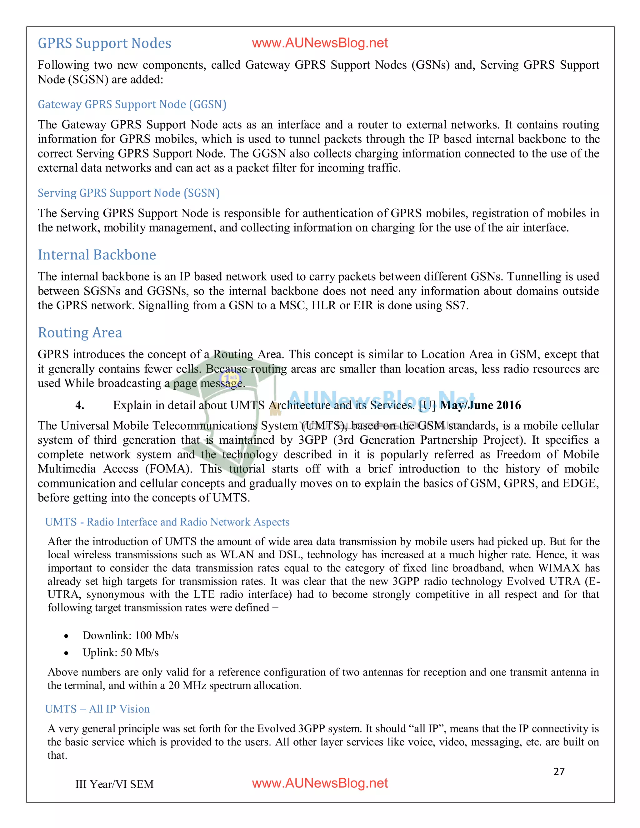 27
III Year/VI SEM
GPRS Support Nodes
Following two new components, called Gateway GPRS Support Nodes (GSNs) and, Serving GPRS Support
Node (SGSN) are added:
Gateway GPRS Support Node (GGSN)
The Gateway GPRS Support Node acts as an interface and a router to external networks. It contains routing
information for GPRS mobiles, which is used to tunnel packets through the IP based internal backbone to the
correct Serving GPRS Support Node. The GGSN also collects charging information connected to the use of the
external data networks and can act as a packet filter for incoming traffic.
Serving GPRS Support Node (SGSN)
The Serving GPRS Support Node is responsible for authentication of GPRS mobiles, registration of mobiles in
the network, mobility management, and collecting information on charging for the use of the air interface.
Internal Backbone
The internal backbone is an IP based network used to carry packets between different GSNs. Tunnelling is used
between SGSNs and GGSNs, so the internal backbone does not need any information about domains outside
the GPRS network. Signalling from a GSN to a MSC, HLR or EIR is done using SS7.
Routing Area
GPRS introduces the concept of a Routing Area. This concept is similar to Location Area in GSM, except that
it generally contains fewer cells. Because routing areas are smaller than location areas, less radio resources are
used While broadcasting a page message.
4. Explain in detail about UMTS Architecture and its Services. [U] May/June 2016
The Universal Mobile Telecommunications System (UMTS), based on the GSM standards, is a mobile cellular
system of third generation that is maintained by 3GPP (3rd Generation Partnership Project). It specifies a
complete network system and the technology described in it is popularly referred as Freedom of Mobile
Multimedia Access (FOMA). This tutorial starts off with a brief introduction to the history of mobile
communication and cellular concepts and gradually moves on to explain the basics of GSM, GPRS, and EDGE,
before getting into the concepts of UMTS.
UMTS - Radio Interface and Radio Network Aspects
After the introduction of UMTS the amount of wide area data transmission by mobile users had picked up. But for the
local wireless transmissions such as WLAN and DSL, technology has increased at a much higher rate. Hence, it was
important to consider the data transmission rates equal to the category of fixed line broadband, when WIMAX has
already set high targets for transmission rates. It was clear that the new 3GPP radio technology Evolved UTRA (E-
UTRA, synonymous with the LTE radio interface) had to become strongly competitive in all respect and for that
following target transmission rates were defined −
 Downlink: 100 Mb/s
 Uplink: 50 Mb/s
Above numbers are only valid for a reference configuration of two antennas for reception and one transmit antenna in
the terminal, and within a 20 MHz spectrum allocation.
UMTS – All IP Vision
A very general principle was set forth for the Evolved 3GPP system. It should “all IP”, means that the IP connectivity is
the basic service which is provided to the users. All other layer services like voice, video, messaging, etc. are built on
that.
www.AUNewsBlog.net
www.AUNewsBlog.net
 