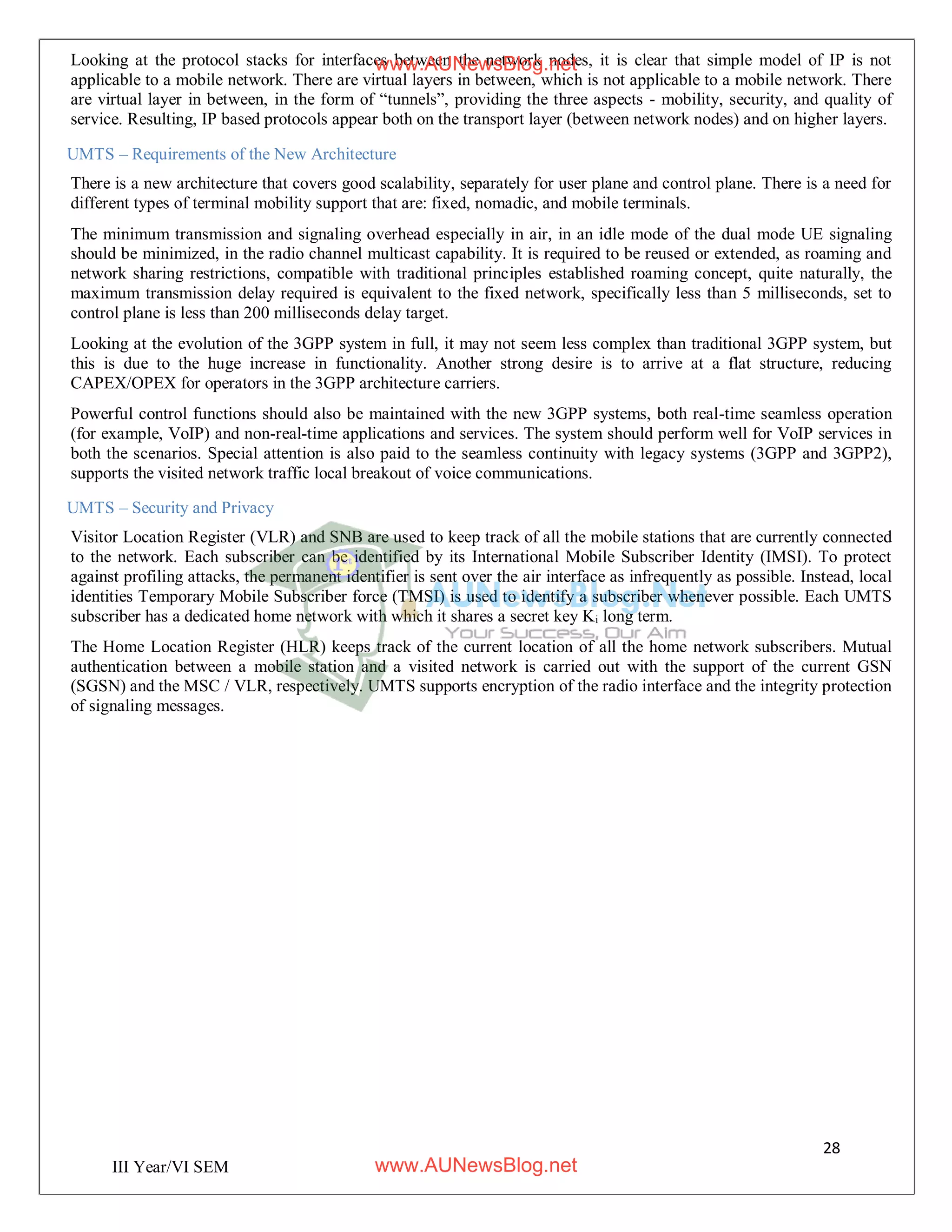 28
III Year/VI SEM
Looking at the protocol stacks for interfaces between the network nodes, it is clear that simple model of IP is not
applicable to a mobile network. There are virtual layers in between, which is not applicable to a mobile network. There
are virtual layer in between, in the form of “tunnels”, providing the three aspects - mobility, security, and quality of
service. Resulting, IP based protocols appear both on the transport layer (between network nodes) and on higher layers.
UMTS – Requirements of the New Architecture
There is a new architecture that covers good scalability, separately for user plane and control plane. There is a need for
different types of terminal mobility support that are: fixed, nomadic, and mobile terminals.
The minimum transmission and signaling overhead especially in air, in an idle mode of the dual mode UE signaling
should be minimized, in the radio channel multicast capability. It is required to be reused or extended, as roaming and
network sharing restrictions, compatible with traditional principles established roaming concept, quite naturally, the
maximum transmission delay required is equivalent to the fixed network, specifically less than 5 milliseconds, set to
control plane is less than 200 milliseconds delay target.
Looking at the evolution of the 3GPP system in full, it may not seem less complex than traditional 3GPP system, but
this is due to the huge increase in functionality. Another strong desire is to arrive at a flat structure, reducing
CAPEX/OPEX for operators in the 3GPP architecture carriers.
Powerful control functions should also be maintained with the new 3GPP systems, both real-time seamless operation
(for example, VoIP) and non-real-time applications and services. The system should perform well for VoIP services in
both the scenarios. Special attention is also paid to the seamless continuity with legacy systems (3GPP and 3GPP2),
supports the visited network traffic local breakout of voice communications.
UMTS – Security and Privacy
Visitor Location Register (VLR) and SNB are used to keep track of all the mobile stations that are currently connected
to the network. Each subscriber can be identified by its International Mobile Subscriber Identity (IMSI). To protect
against profiling attacks, the permanent identifier is sent over the air interface as infrequently as possible. Instead, local
identities Temporary Mobile Subscriber force (TMSI) is used to identify a subscriber whenever possible. Each UMTS
subscriber has a dedicated home network with which it shares a secret key Ki long term.
The Home Location Register (HLR) keeps track of the current location of all the home network subscribers. Mutual
authentication between a mobile station and a visited network is carried out with the support of the current GSN
(SGSN) and the MSC / VLR, respectively. UMTS supports encryption of the radio interface and the integrity protection
of signaling messages.
www.AUNewsBlog.net
www.AUNewsBlog.net
 
