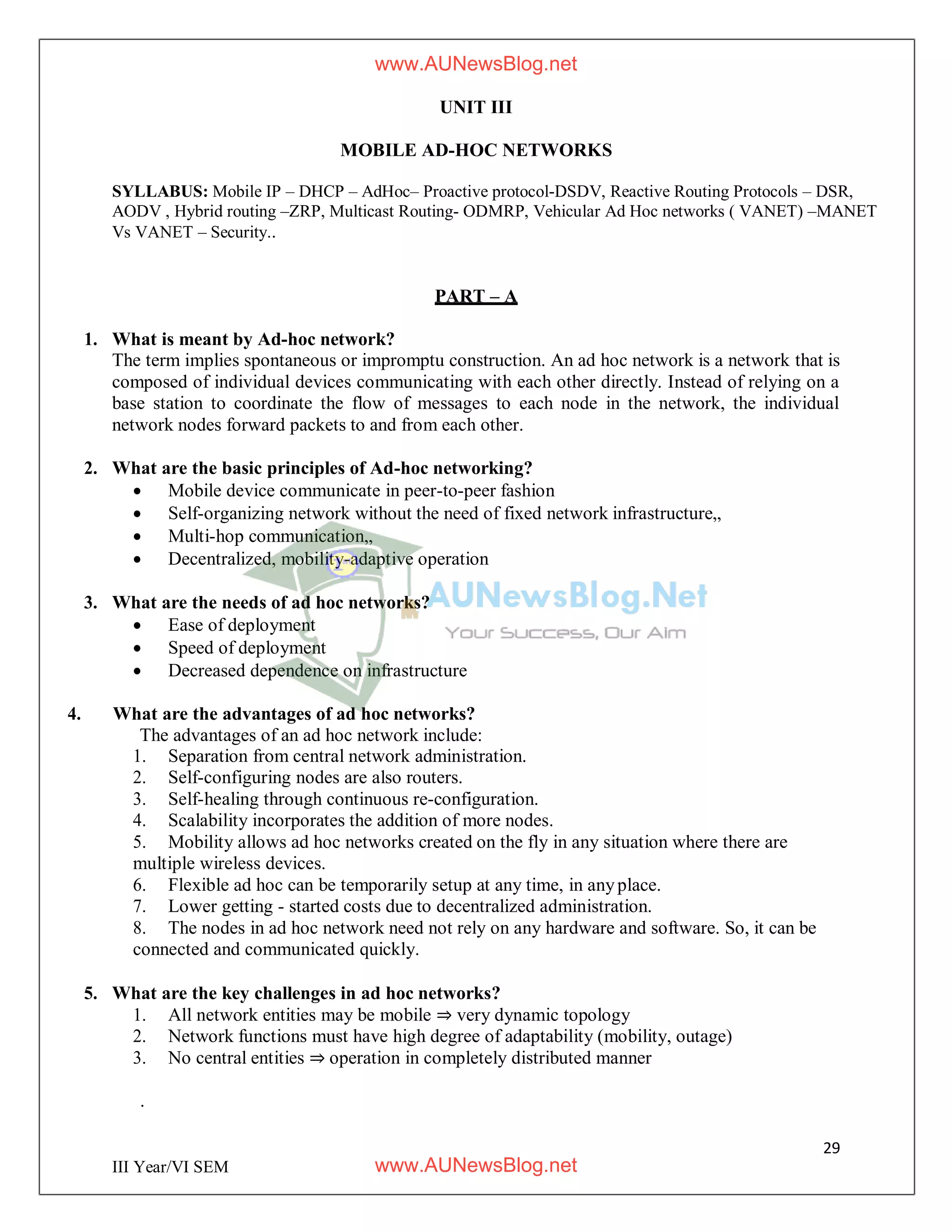 29
III Year/VI SEM
UNIT III
MOBILE AD-HOC NETWORKS
SYLLABUS: Mobile IP – DHCP – AdHoc– Proactive protocol-DSDV, Reactive Routing Protocols – DSR,
AODV , Hybrid routing –ZRP, Multicast Routing- ODMRP, Vehicular Ad Hoc networks ( VANET) –MANET
Vs VANET – Security..
PART – A
1. What is meant by Ad-hoc network?
The term implies spontaneous or impromptu construction. An ad hoc network is a network that is
composed of individual devices communicating with each other directly. Instead of relying on a
base station to coordinate the flow of messages to each node in the network, the individual
network nodes forward packets to and from each other.
2. What are the basic principles of Ad-hoc networking?
 Mobile device communicate in peer-to-peer fashion
 Self-organizing network without the need of fixed network infrastructure„
 Multi-hop communication„
 Decentralized, mobility-adaptive operation
3. What are the needs of ad hoc networks?
 Ease of deployment
 Speed of deployment
 Decreased dependence on infrastructure
4. What are the advantages of ad hoc networks?
The advantages of an ad hoc network include:
1. Separation from central network administration.
2. Self-configuring nodes are also routers.
3. Self-healing through continuous re-configuration.
4. Scalability incorporates the addition of more nodes.
5. Mobility allows ad hoc networks created on the fly in any situation where there are
multiple wireless devices.
6. Flexible ad hoc can be temporarily setup at any time, in anyplace.
7. Lower getting - started costs due to decentralized administration.
8. The nodes in ad hoc network need not rely on any hardware and software. So, it can be
connected and communicated quickly.
5. What are the key challenges in ad hoc networks?
1. All network entities may be mobile ⇒ very dynamic topology
2. Network functions must have high degree of adaptability (mobility, outage)
3. No central entities ⇒ operation in completely distributed manner
.
www.AUNewsBlog.net
www.AUNewsBlog.net
 