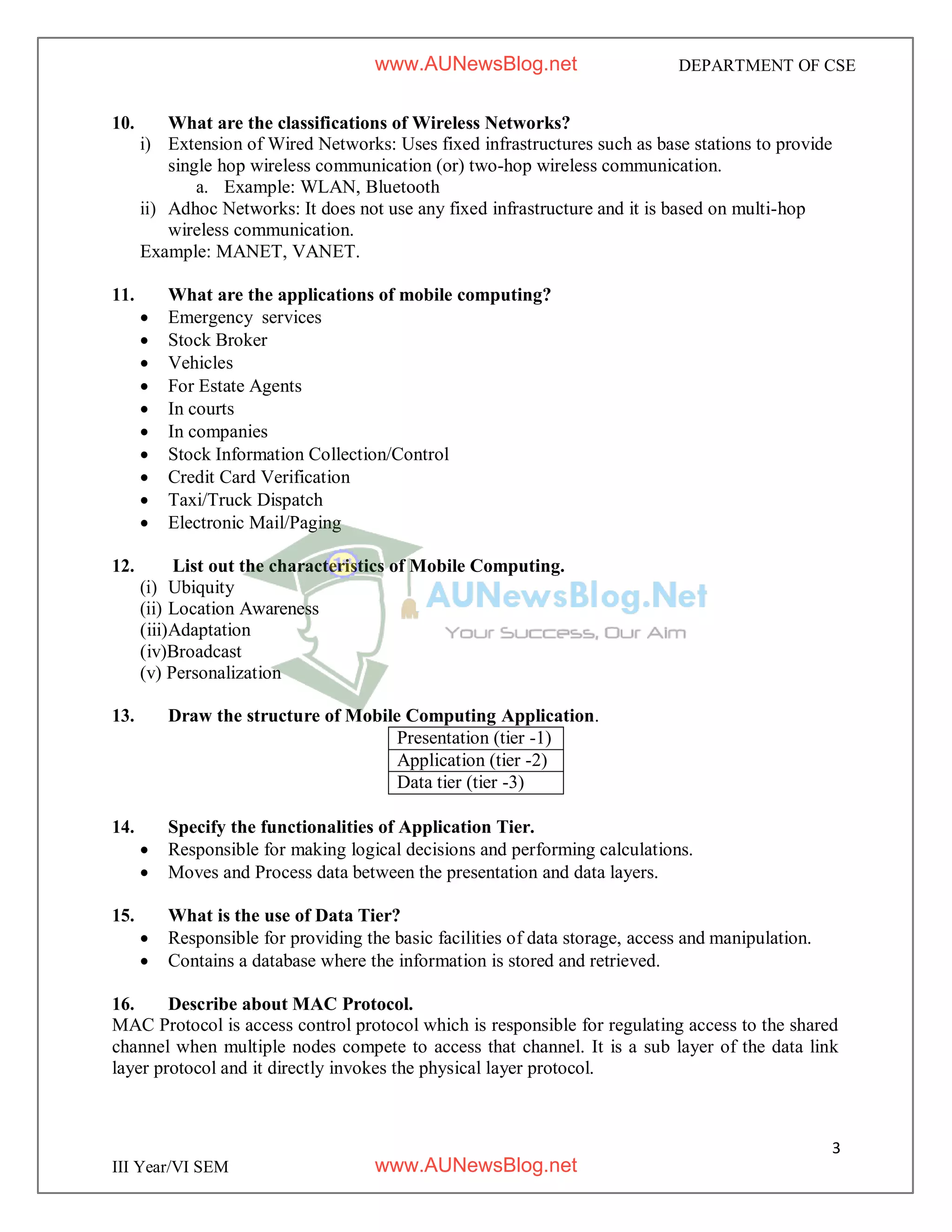 3
III Year/VI SEM
DEPARTMENT OF CSE
10. What are the classifications of Wireless Networks?
i) Extension of Wired Networks: Uses fixed infrastructures such as base stations to provide
single hop wireless communication (or) two-hop wireless communication.
a. Example: WLAN, Bluetooth
ii) Adhoc Networks: It does not use any fixed infrastructure and it is based on multi-hop
wireless communication.
Example: MANET, VANET.
11. What are the applications of mobile computing?
 Emergency services
 Stock Broker
 Vehicles
 For Estate Agents
 In courts
 In companies
 Stock Information Collection/Control
 Credit Card Verification
 Taxi/Truck Dispatch
 Electronic Mail/Paging
12. List out the characteristics of Mobile Computing.
(i) Ubiquity
(ii) Location Awareness
(iii)Adaptation
(iv)Broadcast
(v) Personalization
13. Draw the structure of Mobile Computing Application.
Presentation (tier -1)
Application (tier -2)
Data tier (tier -3)
14. Specify the functionalities of Application Tier.
 Responsible for making logical decisions and performing calculations.
 Moves and Process data between the presentation and data layers.
15. What is the use of Data Tier?
 Responsible for providing the basic facilities of data storage, access and manipulation.
 Contains a database where the information is stored and retrieved.
16. Describe about MAC Protocol.
MAC Protocol is access control protocol which is responsible for regulating access to the shared
channel when multiple nodes compete to access that channel. It is a sub layer of the data link
layer protocol and it directly invokes the physical layer protocol.
www.AUNewsBlog.net
www.AUNewsBlog.net
 