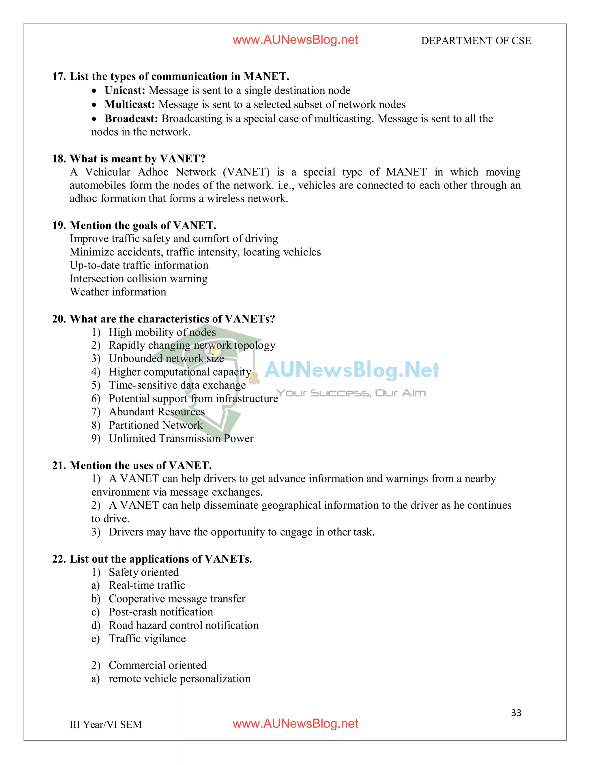 33
III Year/VI SEM
DEPARTMENT OF CSE
17. List the types of communication in MANET.
 Unicast: Message is sent to a single destination node
 Multicast: Message is sent to a selected subset of network nodes
 Broadcast: Broadcasting is a special case of multicasting. Message is sent to all the
nodes in the network.
18. What is meant by VANET?
A Vehicular Adhoc Network (VANET) is a special type of MANET in which moving
automobiles form the nodes of the network. i.e., vehicles are connected to each other through an
adhoc formation that forms a wireless network.
19. Mention the goals of VANET.
Improve traffic safety and comfort of driving
Minimize accidents, traffic intensity, locating vehicles
Up-to-date traffic information
Intersection collision warning
Weather information
20. What are the characteristics of VANETs?
1) High mobility of nodes
2) Rapidly changing network topology
3) Unbounded network size
4) Higher computational capacity
5) Time-sensitive data exchange
6) Potential support from infrastructure
7) Abundant Resources
8) Partitioned Network
9) Unlimited Transmission Power
21. Mention the uses of VANET.
1) A VANET can help drivers to get advance information and warnings from a nearby
environment via message exchanges.
2) A VANET can help disseminate geographical information to the driver as he continues
to drive.
3) Drivers may have the opportunity to engage in other task.
22. List out the applications of VANETs.
1) Safety oriented
a) Real-time traffic
b) Cooperative message transfer
c) Post-crash notification
d) Road hazard control notification
e) Traffic vigilance
2) Commercial oriented
a) remote vehicle personalization
www.AUNewsBlog.net
www.AUNewsBlog.net
 